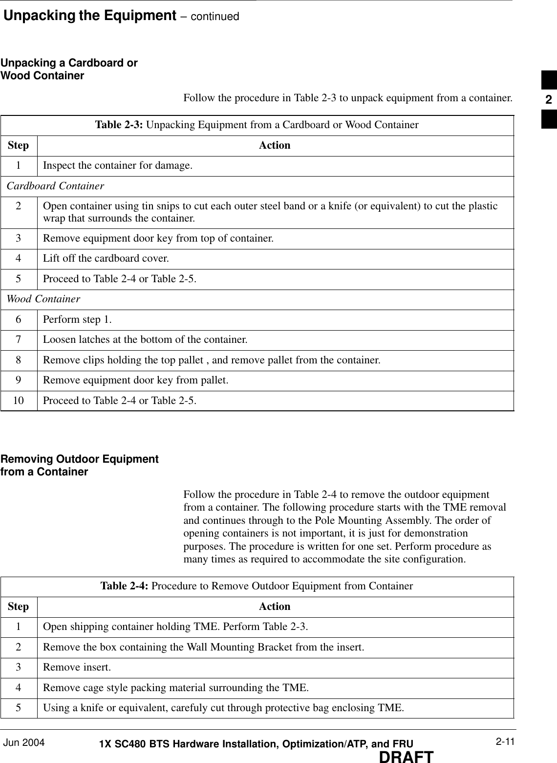 Unpacking the Equipment – continuedJun 2004 2-111X SC480 BTS Hardware Installation, Optimization/ATP, and FRUDRAFTUnpacking a Cardboard orWood ContainerFollow the procedure in Table 2-3 to unpack equipment from a container.Table 2-3: Unpacking Equipment from a Cardboard or Wood ContainerStep Action1Inspect the container for damage.Cardboard Container2Open container using tin snips to cut each outer steel band or a knife (or equivalent) to cut the plasticwrap that surrounds the container.3Remove equipment door key from top of container.4Lift off the cardboard cover.5Proceed to Table 2-4 or Table 2-5.Wood Container6Perform step 1.7Loosen latches at the bottom of the container.8Remove clips holding the top pallet , and remove pallet from the container.9Remove equipment door key from pallet.10 Proceed to Table 2-4 or Table 2-5.  Removing Outdoor Equipmentfrom a ContainerFollow the procedure in Table 2-4 to remove the outdoor equipmentfrom a container. The following procedure starts with the TME removaland continues through to the Pole Mounting Assembly. The order ofopening containers is not important, it is just for demonstrationpurposes. The procedure is written for one set. Perform procedure asmany times as required to accommodate the site configuration.Table 2-4: Procedure to Remove Outdoor Equipment from ContainerStep Action1Open shipping container holding TME. Perform Table 2-3.2Remove the box containing the Wall Mounting Bracket from the insert.3Remove insert.4Remove cage style packing material surrounding the TME.5Using a knife or equivalent, carefuly cut through protective bag enclosing TME.2