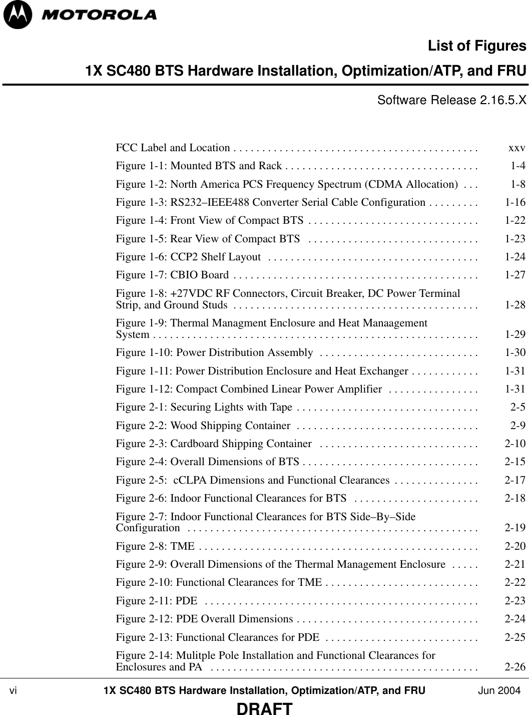  vi 1X SC480 BTS Hardware Installation, Optimization/ATP, and FRU Jun 2004DRAFTList of Figures1X SC480 BTS Hardware Installation, Optimization/ATP, and FRUSoftware Release 2.16.5.XFCC Label and Location xxv . . . . . . . . . . . . . . . . . . . . . . . . . . . . . . . . . . . . . . . . . . . Figure 1-1: Mounted BTS and Rack 1-4 . . . . . . . . . . . . . . . . . . . . . . . . . . . . . . . . . . Figure 1-2: North America PCS Frequency Spectrum (CDMA Allocation) 1-8 . . . Figure 1-3: RS232–IEEE488 Converter Serial Cable Configuration 1-16 . . . . . . . . . Figure 1-4: Front View of Compact BTS 1-22 . . . . . . . . . . . . . . . . . . . . . . . . . . . . . . Figure 1-5: Rear View of Compact BTS 1-23 . . . . . . . . . . . . . . . . . . . . . . . . . . . . . . Figure 1-6: CCP2 Shelf Layout 1-24 . . . . . . . . . . . . . . . . . . . . . . . . . . . . . . . . . . . . . Figure 1-7: CBIO Board 1-27 . . . . . . . . . . . . . . . . . . . . . . . . . . . . . . . . . . . . . . . . . . . Figure 1-8: +27VDC RF Connectors, Circuit Breaker, DC Power Terminal Strip, and Ground Studs 1-28 . . . . . . . . . . . . . . . . . . . . . . . . . . . . . . . . . . . . . . . . . . . Figure 1-9: Thermal Managment Enclosure and Heat Manaagement System 1-29 . . . . . . . . . . . . . . . . . . . . . . . . . . . . . . . . . . . . . . . . . . . . . . . . . . . . . . . . . Figure 1-10: Power Distribution Assembly 1-30 . . . . . . . . . . . . . . . . . . . . . . . . . . . . Figure 1-11: Power Distribution Enclosure and Heat Exchanger 1-31 . . . . . . . . . . . . Figure 1-12: Compact Combined Linear Power Amplifier 1-31 . . . . . . . . . . . . . . . . Figure 2-1: Securing Lights with Tape 2-5 . . . . . . . . . . . . . . . . . . . . . . . . . . . . . . . . Figure 2-2: Wood Shipping Container 2-9 . . . . . . . . . . . . . . . . . . . . . . . . . . . . . . . . Figure 2-3: Cardboard Shipping Container 2-10 . . . . . . . . . . . . . . . . . . . . . . . . . . . . Figure 2-4: Overall Dimensions of BTS 2-15 . . . . . . . . . . . . . . . . . . . . . . . . . . . . . . . Figure 2-5:  cCLPA Dimensions and Functional Clearances 2-17 . . . . . . . . . . . . . . . Figure 2-6: Indoor Functional Clearances for BTS 2-18 . . . . . . . . . . . . . . . . . . . . . . Figure 2-7: Indoor Functional Clearances for BTS Side–By–Side Configuration 2-19 . . . . . . . . . . . . . . . . . . . . . . . . . . . . . . . . . . . . . . . . . . . . . . . . . . . Figure 2-8: TME 2-20 . . . . . . . . . . . . . . . . . . . . . . . . . . . . . . . . . . . . . . . . . . . . . . . . . Figure 2-9: Overall Dimensions of the Thermal Management Enclosure 2-21 . . . . . Figure 2-10: Functional Clearances for TME 2-22 . . . . . . . . . . . . . . . . . . . . . . . . . . . Figure 2-11: PDE 2-23 . . . . . . . . . . . . . . . . . . . . . . . . . . . . . . . . . . . . . . . . . . . . . . . . Figure 2-12: PDE Overall Dimensions 2-24 . . . . . . . . . . . . . . . . . . . . . . . . . . . . . . . . Figure 2-13: Functional Clearances for PDE 2-25 . . . . . . . . . . . . . . . . . . . . . . . . . . . Figure 2-14: Mulitple Pole Installation and Functional Clearances for Enclosures and PA 2-26 . . . . . . . . . . . . . . . . . . . . . . . . . . . . . . . . . . . . . . . . . . . . . . . 