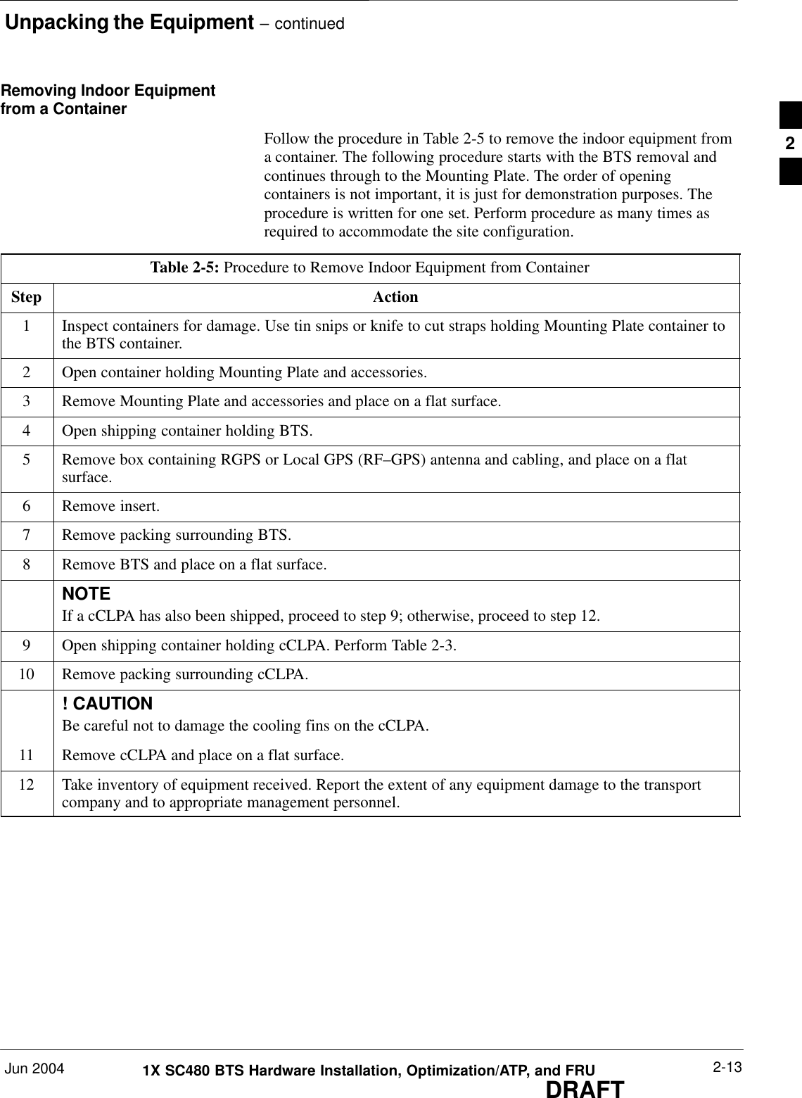 Unpacking the Equipment – continuedJun 2004 2-131X SC480 BTS Hardware Installation, Optimization/ATP, and FRUDRAFTRemoving Indoor Equipmentfrom a ContainerFollow the procedure in Table 2-5 to remove the indoor equipment froma container. The following procedure starts with the BTS removal andcontinues through to the Mounting Plate. The order of openingcontainers is not important, it is just for demonstration purposes. Theprocedure is written for one set. Perform procedure as many times asrequired to accommodate the site configuration.Table 2-5: Procedure to Remove Indoor Equipment from ContainerStep Action1Inspect containers for damage. Use tin snips or knife to cut straps holding Mounting Plate container tothe BTS container.2Open container holding Mounting Plate and accessories.3Remove Mounting Plate and accessories and place on a flat surface.4Open shipping container holding BTS.5Remove box containing RGPS or Local GPS (RF–GPS) antenna and cabling, and place on a flatsurface.6Remove insert.7Remove packing surrounding BTS.8Remove BTS and place on a flat surface.NOTEIf a cCLPA has also been shipped, proceed to step 9; otherwise, proceed to step 12.9Open shipping container holding cCLPA. Perform Table 2-3.10 Remove packing surrounding cCLPA.! CAUTIONBe careful not to damage the cooling fins on the cCLPA.11 Remove cCLPA and place on a flat surface.12 Take inventory of equipment received. Report the extent of any equipment damage to the transportcompany and to appropriate management personnel.  2