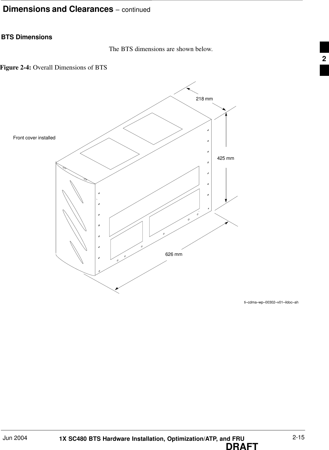 Dimensions and Clearances – continuedJun 2004 2-151X SC480 BTS Hardware Installation, Optimization/ATP, and FRUDRAFTBTS DimensionsThe BTS dimensions are shown below.Figure 2-4: Overall Dimensions of BTS218 mm    425 mm   626 mmFront cover installedti–cdma–wp–00302–v01–ildoc–ah2