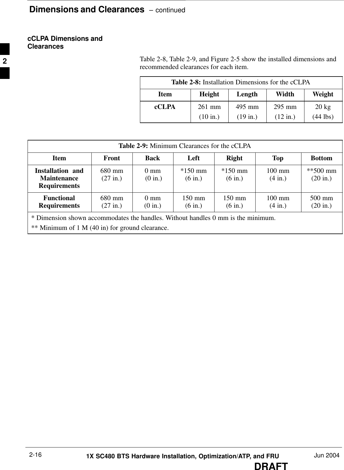 Dimensions and Clearances  – continuedDRAFT1X SC480 BTS Hardware Installation, Optimization/ATP, and FRU Jun 20042-16cCLPA Dimensions andClearancesTable 2-8, Table 2-9, and Figure 2-5 show the installed dimensions andrecommended clearances for each item.Table 2-8: Installation Dimensions for the cCLPAItem Height Length Width WeightcCLPA 261 mm(10 in.)495 mm(19 in.)295 mm(12 in.)20 kg(44 lbs)Table 2-9: Minimum Clearances for the cCLPAItem Front Back Left Right Top BottomInstallation  andMaintenanceRequirements680 mm(27 in.) 0 mm (0 in.) *150 mm(6 in.) *150 mm(6 in.) 100 mm(4 in.) **500 mm(20 in.)FunctionalRequirements 680 mm(27 in.) 0 mm(0 in.) 150 mm(6 in.) 150 mm(6 in.) 100 mm(4 in.) 500 mm(20 in.)* Dimension shown accommodates the handles. Without handles 0 mm is the minimum.** Minimum of 1 M (40 in) for ground clearance.2