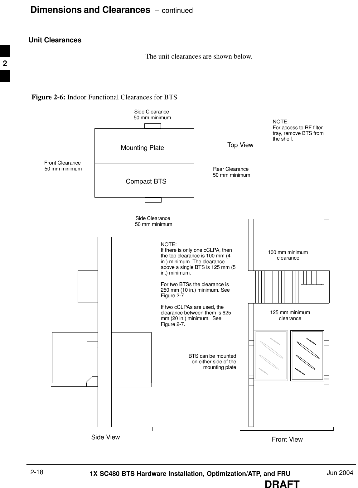 Dimensions and Clearances  – continuedDRAFT1X SC480 BTS Hardware Installation, Optimization/ATP, and FRU Jun 20042-18Unit ClearancesThe unit clearances are shown below.Figure 2-6: Indoor Functional Clearances for BTSTop ViewSide ViewNOTE:For access to RF filtertray, remove BTS fromthe shelf.Front ViewCompact BTSMounting PlateSide Clearance 50 mm minimumSide Clearance 50 mm minimumRear Clearance 50 mm minimumFront Clearance 50 mm minimum100 mm minimumclearance125 mm minimumclearanceNOTE:If there is only one cCLPA, thenthe top clearance is 100 mm (4in.) minimum. The clearanceabove a single BTS is 125 mm (5in.) minimum. For two BTSs the clearance is250 mm (10 in.) minimum. SeeFigure 2-7.If two cCLPAs are used, theclearance between them is 625mm (20 in.) minimum.  SeeFigure 2-7.BTS can be mountedon either side of themounting plate2