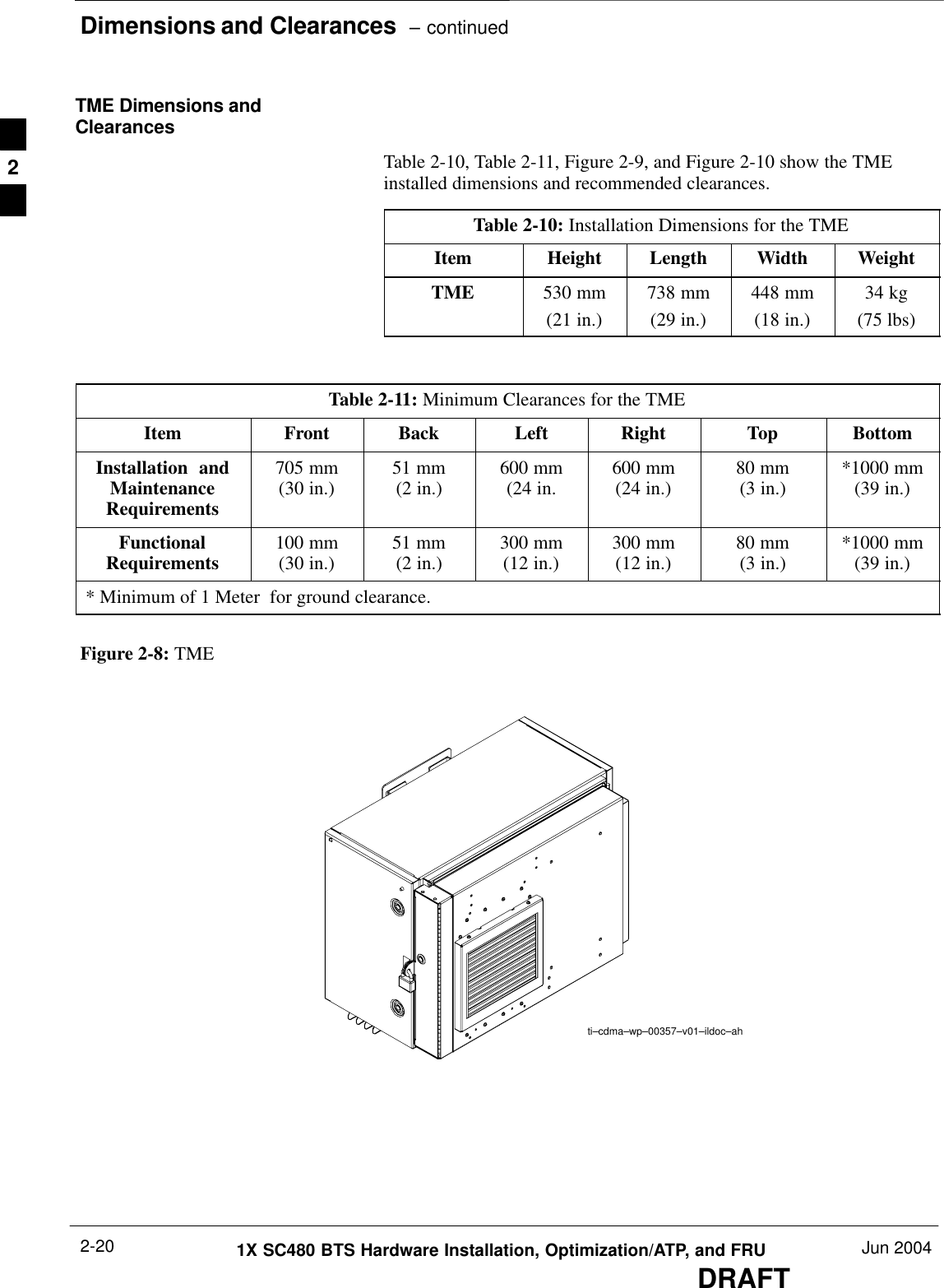 Dimensions and Clearances  – continuedDRAFT1X SC480 BTS Hardware Installation, Optimization/ATP, and FRU Jun 20042-20TME Dimensions andClearancesTable 2-10, Table 2-11, Figure 2-9, and Figure 2-10 show the TMEinstalled dimensions and recommended clearances.Table 2-10: Installation Dimensions for the TMEItem Height Length Width WeightTME 530 mm(21 in.)738 mm(29 in.)448 mm(18 in.)34 kg(75 lbs)Table 2-11: Minimum Clearances for the TMEItem Front Back Left Right Top BottomInstallation  andMaintenanceRequirements705 mm(30 in.) 51 mm(2 in.) 600 mm(24 in. 600 mm(24 in.) 80 mm(3 in.) *1000 mm(39 in.)FunctionalRequirements 100 mm(30 in.) 51 mm(2 in.) 300 mm(12 in.) 300 mm(12 in.) 80 mm(3 in.) *1000 mm(39 in.)* Minimum of 1 Meter  for ground clearance.Figure 2-8: TMEti–cdma–wp–00357–v01–ildoc–ah2