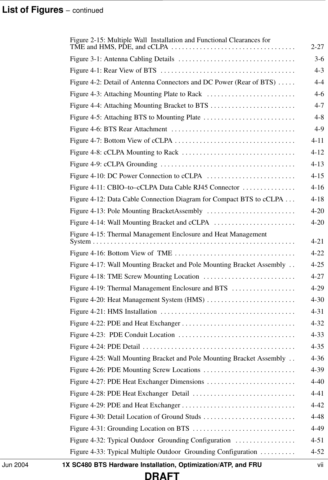 List of Figures – continuedJun 2004 1X SC480 BTS Hardware Installation, Optimization/ATP, and FRU  viiDRAFTFigure 2-15: Multiple Wall  Installation and Functional Clearances for TME and HMS, PDE, and cCLPA 2-27 . . . . . . . . . . . . . . . . . . . . . . . . . . . . . . . . . . . Figure 3-1: Antenna Cabling Details 3-6 . . . . . . . . . . . . . . . . . . . . . . . . . . . . . . . . . Figure 4-1: Rear View of BTS 4-3 . . . . . . . . . . . . . . . . . . . . . . . . . . . . . . . . . . . . . . Figure 4-2: Detail of Antenna Connectors and DC Power (Rear of BTS) 4-4 . . . . . Figure 4-3: Attaching Mounting Plate to Rack 4-6 . . . . . . . . . . . . . . . . . . . . . . . . . Figure 4-4: Attaching Mounting Bracket to BTS 4-7 . . . . . . . . . . . . . . . . . . . . . . . . Figure 4-5: Attaching BTS to Mounting Plate 4-8 . . . . . . . . . . . . . . . . . . . . . . . . . . Figure 4-6: BTS Rear Attachment 4-9 . . . . . . . . . . . . . . . . . . . . . . . . . . . . . . . . . . . Figure 4-7: Bottom View of cCLPA 4-11 . . . . . . . . . . . . . . . . . . . . . . . . . . . . . . . . . . Figure 4-8: cCLPA Mounting to Rack 4-12 . . . . . . . . . . . . . . . . . . . . . . . . . . . . . . . . Figure 4-9: cCLPA Grounding 4-13 . . . . . . . . . . . . . . . . . . . . . . . . . . . . . . . . . . . . . . Figure 4-10: DC Power Connection to cCLPA 4-15 . . . . . . . . . . . . . . . . . . . . . . . . . Figure 4-11: CBIO–to–cCLPA Data Cable RJ45 Connector 4-16 . . . . . . . . . . . . . . . Figure 4-12: Data Cable Connection Diagram for Compact BTS to cCLPA 4-18 . . . Figure 4-13: Pole Mounting BracketAssembly 4-20 . . . . . . . . . . . . . . . . . . . . . . . . . Figure 4-14: Wall Mounting Bracket and cCLPA 4-20 . . . . . . . . . . . . . . . . . . . . . . . Figure 4-15: Thermal Management Enclosure and Heat Management System 4-21 . . . . . . . . . . . . . . . . . . . . . . . . . . . . . . . . . . . . . . . . . . . . . . . . . . . . . . . . . Figure 4-16: Bottom View of  TME 4-22 . . . . . . . . . . . . . . . . . . . . . . . . . . . . . . . . . . Figure 4-17: Wall Mounting Bracket and Pole Mounting Bracket Assembly 4-25 . . Figure 4-18: TME Screw Mounting Location 4-27 . . . . . . . . . . . . . . . . . . . . . . . . . . Figure 4-19: Thermal Management Enclosure and BTS 4-29 . . . . . . . . . . . . . . . . . . Figure 4-20: Heat Management System (HMS) 4-30 . . . . . . . . . . . . . . . . . . . . . . . . . Figure 4-21: HMS Installation 4-31 . . . . . . . . . . . . . . . . . . . . . . . . . . . . . . . . . . . . . . Figure 4-22: PDE and Heat Exchanger 4-32 . . . . . . . . . . . . . . . . . . . . . . . . . . . . . . . . Figure 4-23:  PDE Conduit Location 4-33 . . . . . . . . . . . . . . . . . . . . . . . . . . . . . . . . . Figure 4-24: PDE Detail 4-35 . . . . . . . . . . . . . . . . . . . . . . . . . . . . . . . . . . . . . . . . . . . Figure 4-25: Wall Mounting Bracket and Pole Mounting Bracket Assembly 4-36 . . Figure 4-26: PDE Mounting Screw Locations 4-39 . . . . . . . . . . . . . . . . . . . . . . . . . . Figure 4-27: PDE Heat Exchanger Dimensions 4-40 . . . . . . . . . . . . . . . . . . . . . . . . . Figure 4-28: PDE Heat Exchanger  Detail 4-41 . . . . . . . . . . . . . . . . . . . . . . . . . . . . . Figure 4-29: PDE and Heat Exchanger 4-42 . . . . . . . . . . . . . . . . . . . . . . . . . . . . . . . . Figure 4-30: Detail Location of Ground Studs 4-48 . . . . . . . . . . . . . . . . . . . . . . . . . . Figure 4-31: Grounding Location on BTS 4-49 . . . . . . . . . . . . . . . . . . . . . . . . . . . . . Figure 4-32: Typical Outdoor  Grounding Configuration 4-51 . . . . . . . . . . . . . . . . . Figure 4-33: Typical Multiple Outdoor  Grounding Configuration 4-52 . . . . . . . . . . 