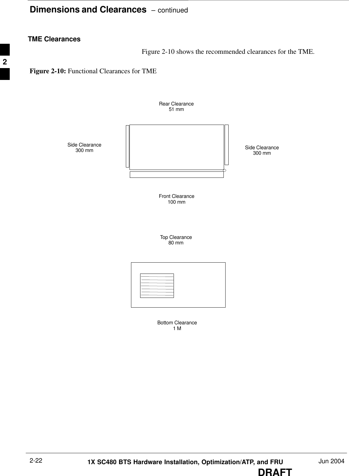 Dimensions and Clearances  – continuedDRAFT1X SC480 BTS Hardware Installation, Optimization/ATP, and FRU Jun 20042-22TME ClearancesFigure 2-10 shows the recommended clearances for the TME.Figure 2-10: Functional Clearances for TMESide Clearance300 mmFront Clearance100 mmRear Clearance51 mmTop Clearance80 mmBottom Clearance1 MSide Clearance300 mm2