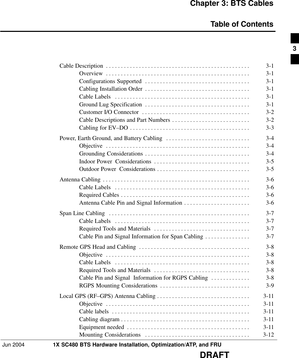 Jun 2004 1X SC480 BTS Hardware Installation, Optimization/ATP, and FRUDRAFTChapter 3: BTS CablesTable of ContentsCable Description 3-1 . . . . . . . . . . . . . . . . . . . . . . . . . . . . . . . . . . . . . . . . . . . . . . . . Overview 3-1 . . . . . . . . . . . . . . . . . . . . . . . . . . . . . . . . . . . . . . . . . . . . . . . . Configurations Supported 3-1 . . . . . . . . . . . . . . . . . . . . . . . . . . . . . . . . . . . Cabling Installation Order 3-1 . . . . . . . . . . . . . . . . . . . . . . . . . . . . . . . . . . . Cable Labels 3-1 . . . . . . . . . . . . . . . . . . . . . . . . . . . . . . . . . . . . . . . . . . . . . Ground Lug Specification 3-1 . . . . . . . . . . . . . . . . . . . . . . . . . . . . . . . . . . . Customer I/O Connector 3-2 . . . . . . . . . . . . . . . . . . . . . . . . . . . . . . . . . . . . Cable Descriptions and Part Numbers 3-2 . . . . . . . . . . . . . . . . . . . . . . . . . . Cabling for EV–DO 3-3 . . . . . . . . . . . . . . . . . . . . . . . . . . . . . . . . . . . . . . . . Power, Earth Ground, and Battery Cabling 3-4 . . . . . . . . . . . . . . . . . . . . . . . . . . . . Objective 3-4 . . . . . . . . . . . . . . . . . . . . . . . . . . . . . . . . . . . . . . . . . . . . . . . . Grounding Considerations 3-4 . . . . . . . . . . . . . . . . . . . . . . . . . . . . . . . . . . . Indoor Power  Considerations 3-5 . . . . . . . . . . . . . . . . . . . . . . . . . . . . . . . . Outdoor Power  Considerations 3-5 . . . . . . . . . . . . . . . . . . . . . . . . . . . . . . . Antenna Cabling 3-6 . . . . . . . . . . . . . . . . . . . . . . . . . . . . . . . . . . . . . . . . . . . . . . . . . Cable Labels 3-6 . . . . . . . . . . . . . . . . . . . . . . . . . . . . . . . . . . . . . . . . . . . . . Required Cables 3-6 . . . . . . . . . . . . . . . . . . . . . . . . . . . . . . . . . . . . . . . . . . . Antenna Cable Pin and Signal Information 3-6 . . . . . . . . . . . . . . . . . . . . . . Span Line Cabling 3-7 . . . . . . . . . . . . . . . . . . . . . . . . . . . . . . . . . . . . . . . . . . . . . . . Cable Labels 3-7 . . . . . . . . . . . . . . . . . . . . . . . . . . . . . . . . . . . . . . . . . . . . . Required Tools and Materials 3-7 . . . . . . . . . . . . . . . . . . . . . . . . . . . . . . . . Cable Pin and Signal Information for Span Cabling 3-7 . . . . . . . . . . . . . . . Remote GPS Head and Cabling 3-8 . . . . . . . . . . . . . . . . . . . . . . . . . . . . . . . . . . . . . Objective 3-8 . . . . . . . . . . . . . . . . . . . . . . . . . . . . . . . . . . . . . . . . . . . . . . . . Cable Labels 3-8 . . . . . . . . . . . . . . . . . . . . . . . . . . . . . . . . . . . . . . . . . . . . . Required Tools and Materials 3-8 . . . . . . . . . . . . . . . . . . . . . . . . . . . . . . . . Cable Pin and Signal  Information for RGPS Cabling 3-8 . . . . . . . . . . . . . RGPS Mounting Considerations 3-9 . . . . . . . . . . . . . . . . . . . . . . . . . . . . . . Local GPS (RF–GPS) Antenna Cabling 3-11 . . . . . . . . . . . . . . . . . . . . . . . . . . . . . . . Objective 3-11 . . . . . . . . . . . . . . . . . . . . . . . . . . . . . . . . . . . . . . . . . . . . . . . . Cable labels 3-11 . . . . . . . . . . . . . . . . . . . . . . . . . . . . . . . . . . . . . . . . . . . . . . Cabling diagram 3-11 . . . . . . . . . . . . . . . . . . . . . . . . . . . . . . . . . . . . . . . . . . . Equipment needed 3-11 . . . . . . . . . . . . . . . . . . . . . . . . . . . . . . . . . . . . . . . . . Mounting Considerations 3-12 . . . . . . . . . . . . . . . . . . . . . . . . . . . . . . . . . . . 3