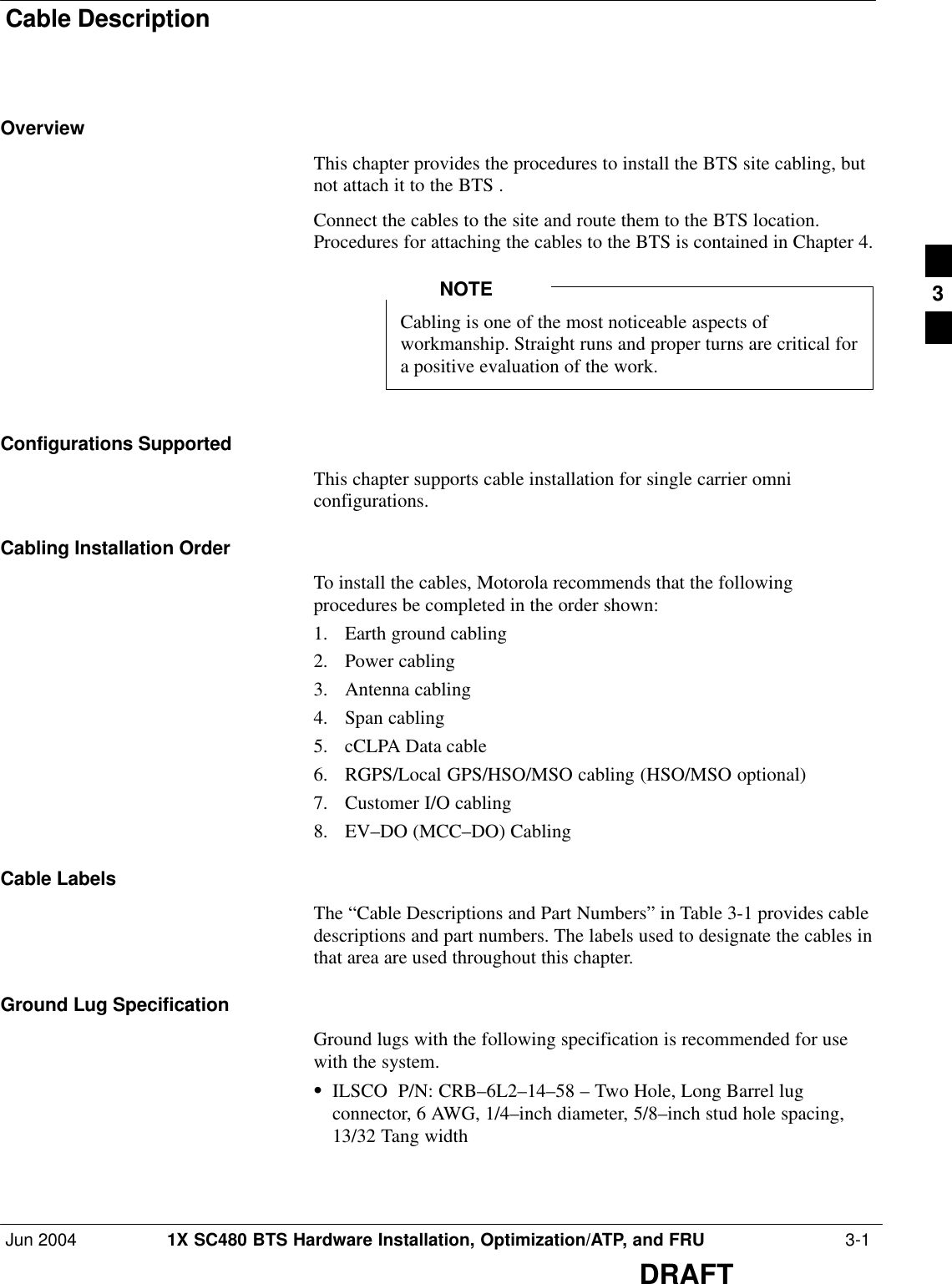 Cable DescriptionJun 2004 1X SC480 BTS Hardware Installation, Optimization/ATP, and FRU  3-1DRAFTOverviewThis chapter provides the procedures to install the BTS site cabling, butnot attach it to the BTS .Connect the cables to the site and route them to the BTS location.Procedures for attaching the cables to the BTS is contained in Chapter 4.Cabling is one of the most noticeable aspects ofworkmanship. Straight runs and proper turns are critical fora positive evaluation of the work.NOTEConfigurations SupportedThis chapter supports cable installation for single carrier omniconfigurations.Cabling Installation OrderTo install the cables, Motorola recommends that the followingprocedures be completed in the order shown:1. Earth ground cabling2. Power cabling3. Antenna cabling4. Span cabling5. cCLPA Data cable6. RGPS/Local GPS/HSO/MSO cabling (HSO/MSO optional)7. Customer I/O cabling8. EV–DO (MCC–DO) CablingCable LabelsThe “Cable Descriptions and Part Numbers” in Table 3-1 provides cabledescriptions and part numbers. The labels used to designate the cables inthat area are used throughout this chapter.Ground Lug SpecificationGround lugs with the following specification is recommended for usewith the system.SILSCO  P/N: CRB–6L2–14–58 – Two Hole, Long Barrel lugconnector, 6 AWG, 1/4–inch diameter, 5/8–inch stud hole spacing,13/32 Tang width3