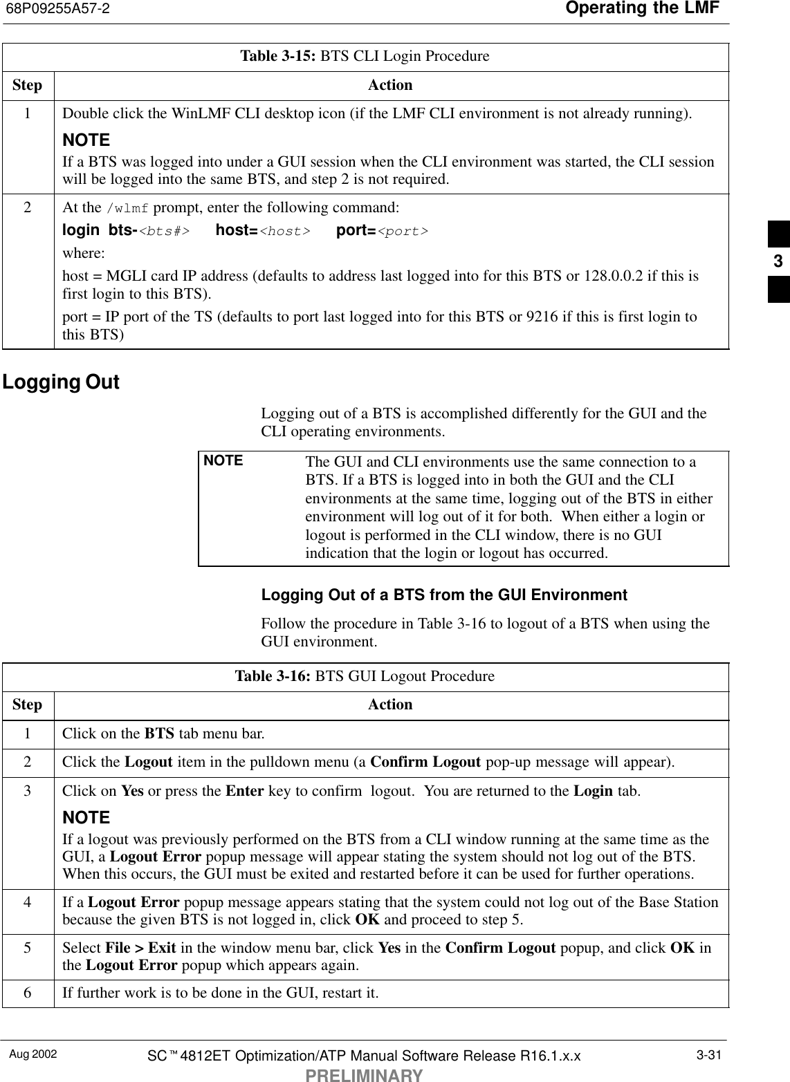 Operating the LMF68P09255A57-2Aug 2002 SCt4812ET Optimization/ATP Manual Software Release R16.1.x.xPRELIMINARY3-31Table 3-15: BTS CLI Login ProcedureStep Action1Double click the WinLMF CLI desktop icon (if the LMF CLI environment is not already running).NOTEIf a BTS was logged into under a GUI session when the CLI environment was started, the CLI sessionwill be logged into the same BTS, and step 2 is not required.2At the /wlmf prompt, enter the following command:login bts-&lt;bts#&gt;   host=&lt;host&gt;   port=&lt;port&gt;where:host = MGLI card IP address (defaults to address last logged into for this BTS or 128.0.0.2 if this isfirst login to this BTS).port = IP port of the TS (defaults to port last logged into for this BTS or 9216 if this is first login tothis BTS)Logging OutLogging out of a BTS is accomplished differently for the GUI and theCLI operating environments.NOTE The GUI and CLI environments use the same connection to aBTS. If a BTS is logged into in both the GUI and the CLIenvironments at the same time, logging out of the BTS in eitherenvironment will log out of it for both.  When either a login orlogout is performed in the CLI window, there is no GUIindication that the login or logout has occurred.Logging Out of a BTS from the GUI EnvironmentFollow the procedure in Table 3-16 to logout of a BTS when using theGUI environment.Table 3-16: BTS GUI Logout ProcedureStep Action1Click on the BTS tab menu bar.2Click the Logout item in the pulldown menu (a Confirm Logout pop-up message will appear).3Click on Yes or press the Enter key to confirm  logout.  You are returned to the Login tab.NOTEIf a logout was previously performed on the BTS from a CLI window running at the same time as theGUI, a Logout Error popup message will appear stating the system should not log out of the BTS.When this occurs, the GUI must be exited and restarted before it can be used for further operations.4If a Logout Error popup message appears stating that the system could not log out of the Base Stationbecause the given BTS is not logged in, click OK and proceed to step 5.5 Select File &gt; Exit in the window menu bar, click Yes in the Confirm Logout popup, and click OK inthe Logout Error popup which appears again.6If further work is to be done in the GUI, restart it. 3