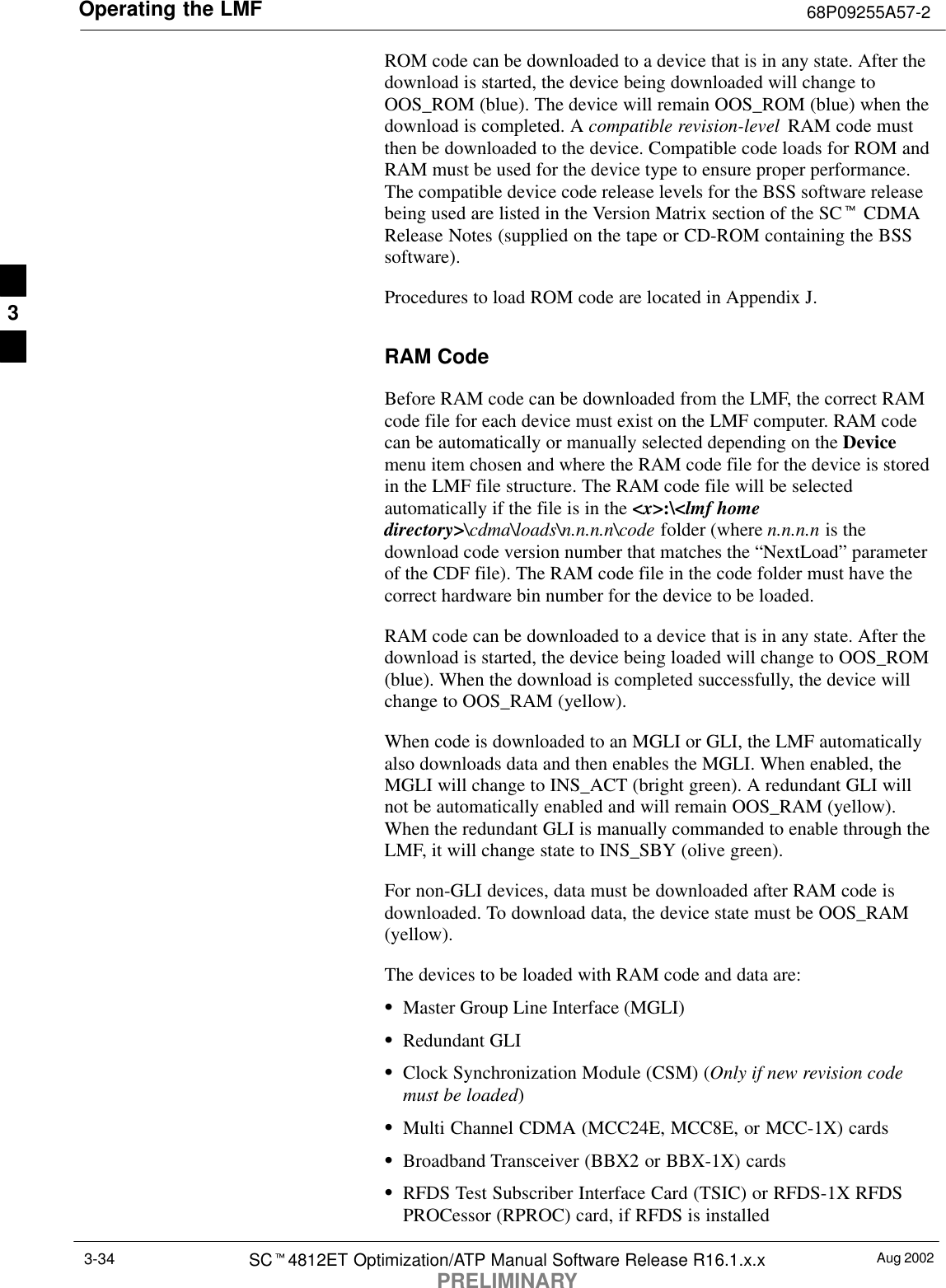 Operating the LMF 68P09255A57-2Aug 2002SCt4812ET Optimization/ATP Manual Software Release R16.1.x.xPRELIMINARY3-34ROM code can be downloaded to a device that is in any state. After thedownload is started, the device being downloaded will change toOOS_ROM (blue). The device will remain OOS_ROM (blue) when thedownload is completed. A compatible revision-level  RAM code mustthen be downloaded to the device. Compatible code loads for ROM andRAM must be used for the device type to ensure proper performance.The compatible device code release levels for the BSS software releasebeing used are listed in the Version Matrix section of the SCt CDMARelease Notes (supplied on the tape or CD-ROM containing the BSSsoftware).Procedures to load ROM code are located in Appendix J.RAM CodeBefore RAM code can be downloaded from the LMF, the correct RAMcode file for each device must exist on the LMF computer. RAM codecan be automatically or manually selected depending on the Devicemenu item chosen and where the RAM code file for the device is storedin the LMF file structure. The RAM code file will be selectedautomatically if the file is in the &lt;x&gt;:\&lt;lmf homedirectory&gt;\cdma\loads\n.n.n.n\code folder (where n.n.n.n is thedownload code version number that matches the “NextLoad” parameterof the CDF file). The RAM code file in the code folder must have thecorrect hardware bin number for the device to be loaded.RAM code can be downloaded to a device that is in any state. After thedownload is started, the device being loaded will change to OOS_ROM(blue). When the download is completed successfully, the device willchange to OOS_RAM (yellow).When code is downloaded to an MGLI or GLI, the LMF automaticallyalso downloads data and then enables the MGLI. When enabled, theMGLI will change to INS_ACT (bright green). A redundant GLI willnot be automatically enabled and will remain OOS_RAM (yellow).When the redundant GLI is manually commanded to enable through theLMF, it will change state to INS_SBY (olive green).For non-GLI devices, data must be downloaded after RAM code isdownloaded. To download data, the device state must be OOS_RAM(yellow).The devices to be loaded with RAM code and data are:SMaster Group Line Interface (MGLI)SRedundant GLISClock Synchronization Module (CSM) (Only if new revision codemust be loaded)SMulti Channel CDMA (MCC24E, MCC8E, or MCC-1X) cardsSBroadband Transceiver (BBX2 or BBX-1X) cardsSRFDS Test Subscriber Interface Card (TSIC) or RFDS-1X RFDSPROCessor (RPROC) card, if RFDS is installed3