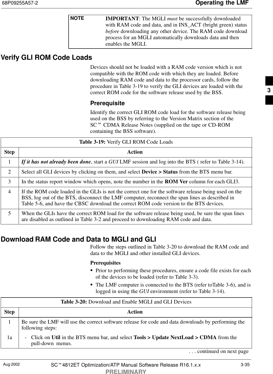 Operating the LMF68P09255A57-2Aug 2002 SCt4812ET Optimization/ATP Manual Software Release R16.1.x.xPRELIMINARY3-35NOTE IMPORTANT: The MGLI must be successfully downloadedwith RAM code and data, and in INS_ACT (bright green) statusbefore downloading any other device. The RAM code downloadprocess for an MGLI automatically downloads data and thenenables the MGLI.Verify GLI ROM Code LoadsDevices should not be loaded with a RAM code version which is notcompatible with the ROM code with which they are loaded. Beforedownloading RAM code and data to the processor cards, follow theprocedure in Table 3-19 to verify the GLI devices are loaded with thecorrect ROM code for the software release used by the BSS.PrerequisiteIdentify the correct GLI ROM code load for the software release beingused on the BSS by referring to the Version Matrix section of theSCt CDMA Release Notes (supplied on the tape or CD-ROMcontaining the BSS software).Table 3-19: Verify GLI ROM Code LoadsStep Action1If it has not already been done, start a GUI LMF session and log into the BTS ( refer to Table 3-14).2Select all GLI devices by clicking on them, and select Device &gt; Status from the BTS menu bar.3In the status report window which opens, note the number in the ROM Ver column for each GLI3.4If the ROM code loaded in the GLIs is not the correct one for the software release being used on theBSS, log out of the BTS, disconnect the LMF computer, reconnect the span lines as described inTable 5-6, and have the CBSC download the correct ROM code version to the BTS devices.5When the GLIs have the correct ROM load for the software release being used, be sure the span linesare disabled as outlined in Table 3-2 and proceed to downloading RAM code and data. Download RAM Code and Data to MGLI and GLIFollow the steps outlined in Table 3-20 to download the RAM code anddata to the MGLI and other installed GLI devices.PrerequisitesSPrior to performing these procedures, ensure a code file exists for eachof the devices to be loaded (refer to Table 3-3).SThe LMF computer is connected to the BTS (refer toTable 3-6), and islogged in using the GUI environment (refer to Table 3-14).Table 3-20: Download and Enable MGLI and GLI DevicesStep Action1Be sure the LMF will use the correct software release for code and data downloads by performing thefollowing steps:1a - Click on Util in the BTS menu bar, and select Tools &gt; Update NextLoad &gt; CDMA from thepull-down menus.. . . continued on next page3