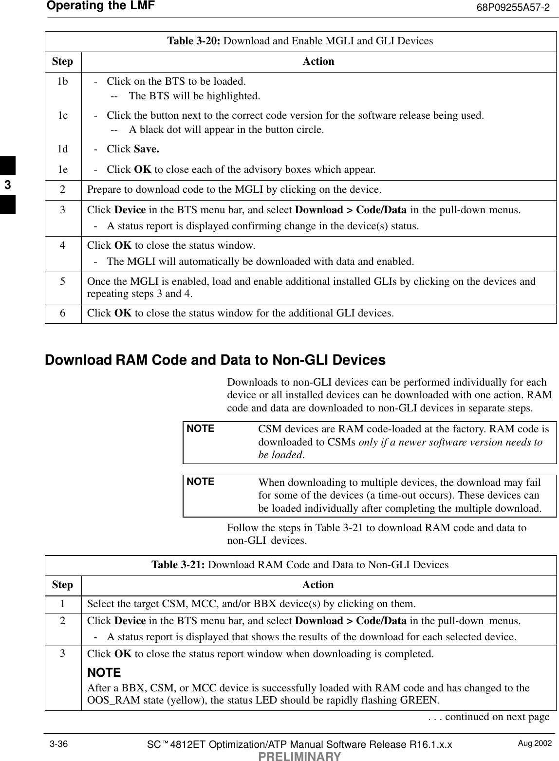 Operating the LMF 68P09255A57-2Aug 2002SCt4812ET Optimization/ATP Manual Software Release R16.1.x.xPRELIMINARY3-36Table 3-20: Download and Enable MGLI and GLI DevicesStep Action1b - Click on the BTS to be loaded.-- The BTS will be highlighted.1c - Click the button next to the correct code version for the software release being used.-- A black dot will appear in the button circle.1d - Click Save.1e - Click OK to close each of the advisory boxes which appear.2Prepare to download code to the MGLI by clicking on the device.3 Click Device in the BTS menu bar, and select Download &gt; Code/Data in the pull-down menus.- A status report is displayed confirming change in the device(s) status.4 Click OK to close the status window.- The MGLI will automatically be downloaded with data and enabled.5Once the MGLI is enabled, load and enable additional installed GLIs by clicking on the devices andrepeating steps 3 and 4.6 Click OK to close the status window for the additional GLI devices. Download RAM Code and Data to Non-GLI DevicesDownloads to non-GLI devices can be performed individually for eachdevice or all installed devices can be downloaded with one action. RAMcode and data are downloaded to non-GLI devices in separate steps.NOTE CSM devices are RAM code-loaded at the factory. RAM code isdownloaded to CSMs only if a newer software version needs tobe loaded.NOTE When downloading to multiple devices, the download may failfor some of the devices (a time-out occurs). These devices canbe loaded individually after completing the multiple download.Follow the steps in Table 3-21 to download RAM code and data tonon-GLI devices.Table 3-21: Download RAM Code and Data to Non-GLI DevicesStep Action1Select the target CSM, MCC, and/or BBX device(s) by clicking on them.2 Click Device in the BTS menu bar, and select Download &gt; Code/Data in the pull-down menus.- A status report is displayed that shows the results of the download for each selected device.3Click OK to close the status report window when downloading is completed.NOTEAfter a BBX, CSM, or MCC device is successfully loaded with RAM code and has changed to theOOS_RAM state (yellow), the status LED should be rapidly flashing GREEN.. . . continued on next page3