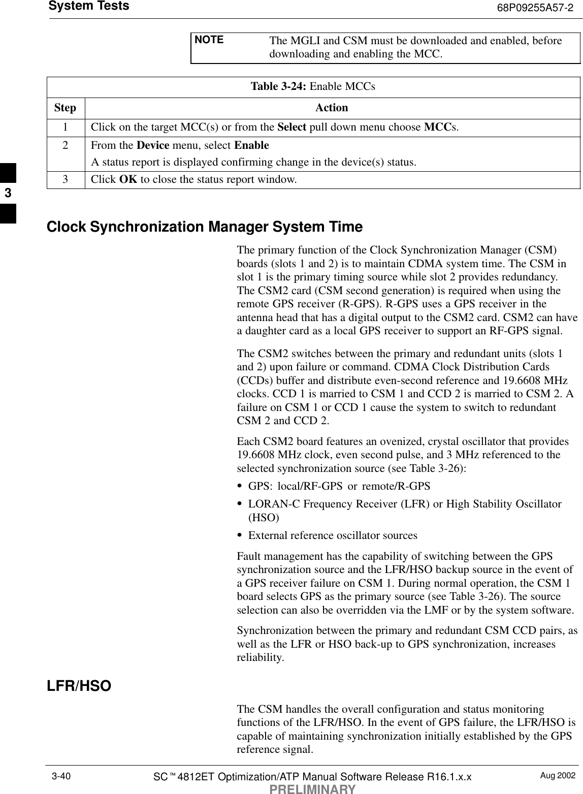 System Tests 68P09255A57-2Aug 2002SCt4812ET Optimization/ATP Manual Software Release R16.1.x.xPRELIMINARY3-40NOTE The MGLI and CSM must be downloaded and enabled, beforedownloading and enabling the MCC.Table 3-24: Enable MCCsStep Action1Click on the target MCC(s) or from the Select pull down menu choose MCCs.2From the Device menu, select EnableA status report is displayed confirming change in the device(s) status.3 Click OK to close the status report window. Clock Synchronization Manager System TimeThe primary function of the Clock Synchronization Manager (CSM)boards (slots 1 and 2) is to maintain CDMA system time. The CSM inslot 1 is the primary timing source while slot 2 provides redundancy.The CSM2 card (CSM second generation) is required when using theremote GPS receiver (R-GPS). R-GPS uses a GPS receiver in theantenna head that has a digital output to the CSM2 card. CSM2 can havea daughter card as a local GPS receiver to support an RF-GPS signal.The CSM2 switches between the primary and redundant units (slots 1and 2) upon failure or command. CDMA Clock Distribution Cards(CCDs) buffer and distribute even-second reference and 19.6608 MHzclocks. CCD 1 is married to CSM 1 and CCD 2 is married to CSM 2. Afailure on CSM 1 or CCD 1 cause the system to switch to redundantCSM 2 and CCD 2.Each CSM2 board features an ovenized, crystal oscillator that provides19.6608 MHz clock, even second pulse, and 3 MHz referenced to theselected synchronization source (see Table 3-26):SGPS: local/RF-GPS or remote/R-GPSSLORAN-C Frequency Receiver (LFR) or High Stability Oscillator(HSO)SExternal reference oscillator sourcesFault management has the capability of switching between the GPSsynchronization source and the LFR/HSO backup source in the event ofa GPS receiver failure on CSM 1. During normal operation, the CSM 1board selects GPS as the primary source (see Table 3-26). The sourceselection can also be overridden via the LMF or by the system software.Synchronization between the primary and redundant CSM CCD pairs, aswell as the LFR or HSO back-up to GPS synchronization, increasesreliability.LFR/HSOThe CSM handles the overall configuration and status monitoringfunctions of the LFR/HSO. In the event of GPS failure, the LFR/HSO iscapable of maintaining synchronization initially established by the GPSreference signal.3