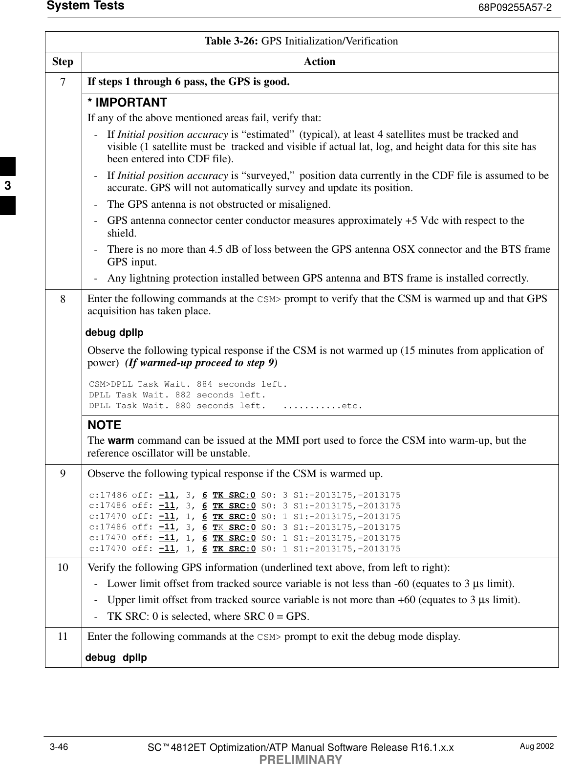 System Tests 68P09255A57-2Aug 2002SCt4812ET Optimization/ATP Manual Software Release R16.1.x.xPRELIMINARY3-46Table 3-26: GPS Initialization/VerificationStep Action7If steps 1 through 6 pass, the GPS is good.* IMPORTANTIf any of the above mentioned areas fail, verify that:- If Initial position accuracy is “estimated” (typical), at least 4 satellites must be tracked andvisible (1 satellite must be  tracked and visible if actual lat, log, and height data for this site hasbeen entered into CDF file).- If Initial position accuracy is “surveyed,” position data currently in the CDF file is assumed to beaccurate. GPS will not automatically survey and update its position.- The GPS antenna is not obstructed or misaligned.- GPS antenna connector center conductor measures approximately +5 Vdc with respect to theshield.- There is no more than 4.5 dB of loss between the GPS antenna OSX connector and the BTS frameGPS input.- Any lightning protection installed between GPS antenna and BTS frame is installed correctly.8Enter the following commands at the CSM&gt; prompt to verify that the CSM is warmed up and that GPSacquisition has taken place.debug dpllp Observe the following typical response if the CSM is not warmed up (15 minutes from application ofpower)  (If warmed-up proceed to step 9)CSM&gt;DPLL Task Wait. 884 seconds left.DPLL Task Wait. 882 seconds left.DPLL Task Wait. 880 seconds left.   ...........etc.NOTEThe warm command can be issued at the MMI port used to force the CSM into warm-up, but thereference oscillator will be unstable.9Observe the following typical response if the CSM is warmed up.c:17486 off: -11, 3, 6 TK SRC:0 S0: 3 S1:-2013175,-2013175c:17486 off: -11, 3, 6 TK SRC:0 S0: 3 S1:-2013175,-2013175c:17470 off: -11, 1, 6 TK SRC:0 S0: 1 S1:-2013175,-2013175c:17486 off: -11, 3, 6 TK SRC:0 S0: 3 S1:-2013175,-2013175c:17470 off: -11, 1, 6 TK SRC:0 S0: 1 S1:-2013175,-2013175c:17470 off: -11, 1, 6 TK SRC:0 S0: 1 S1:-2013175,-201317510 Verify the following GPS information (underlined text above, from left to right):- Lower limit offset from tracked source variable is not less than -60 (equates to 3 µs limit).- Upper limit offset from tracked source variable is not more than +60 (equates to 3 µs limit).- TK SRC: 0 is selected, where SRC 0 = GPS.11 Enter the following commands at the CSM&gt; prompt to exit the debug mode display.debug  dpllp 3