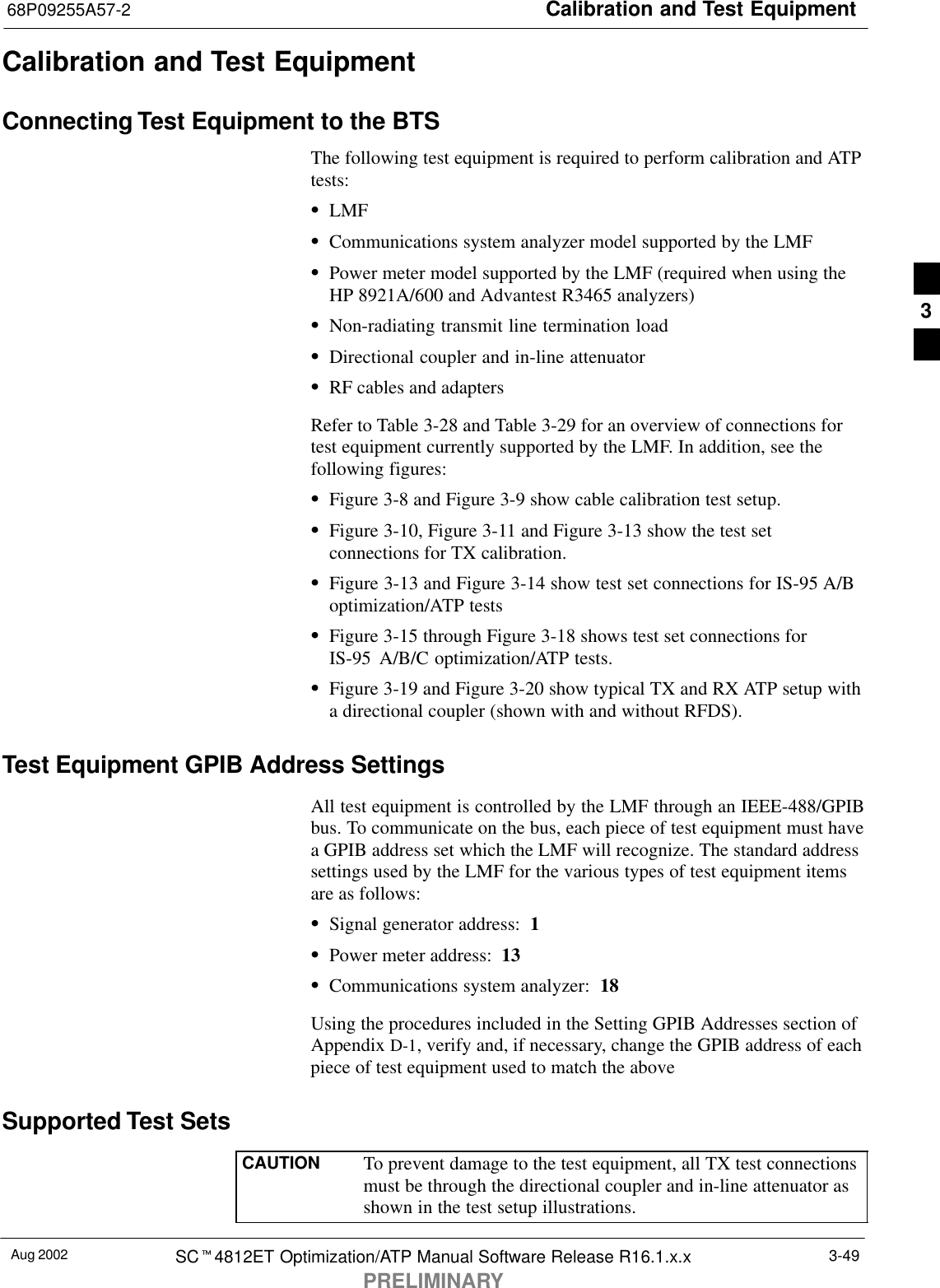 Calibration and Test Equipment68P09255A57-2Aug 2002 SCt4812ET Optimization/ATP Manual Software Release R16.1.x.xPRELIMINARY3-49Calibration and Test EquipmentConnecting Test Equipment to the BTSThe following test equipment is required to perform calibration and ATPtests:SLMFSCommunications system analyzer model supported by the LMFSPower meter model supported by the LMF (required when using theHP 8921A/600 and Advantest R3465 analyzers)SNon-radiating transmit line termination loadSDirectional coupler and in-line attenuatorSRF cables and adaptersRefer to Table 3-28 and Table 3-29 for an overview of connections fortest equipment currently supported by the LMF. In addition, see thefollowing figures:SFigure 3-8 and Figure 3-9 show cable calibration test setup.SFigure 3-10, Figure 3-11 and Figure 3-13 show the test setconnections for TX calibration.SFigure 3-13 and Figure 3-14 show test set connections for IS-95 A/Boptimization/ATP testsSFigure 3-15 through Figure 3-18 shows test set connections forIS-95 A/B/C optimization/ATP tests.SFigure 3-19 and Figure 3-20 show typical TX and RX ATP setup witha directional coupler (shown with and without RFDS).Test Equipment GPIB Address SettingsAll test equipment is controlled by the LMF through an IEEE-488/GPIBbus. To communicate on the bus, each piece of test equipment must havea GPIB address set which the LMF will recognize. The standard addresssettings used by the LMF for the various types of test equipment itemsare as follows:SSignal generator address:  1SPower meter address:  13SCommunications system analyzer:  18Using the procedures included in the Setting GPIB Addresses section ofAppendix D-1, verify and, if necessary, change the GPIB address of eachpiece of test equipment used to match the above.Supported Test SetsCAUTION To prevent damage to the test equipment, all TX test connectionsmust be through the directional coupler and in-line attenuator asshown in the test setup illustrations.3