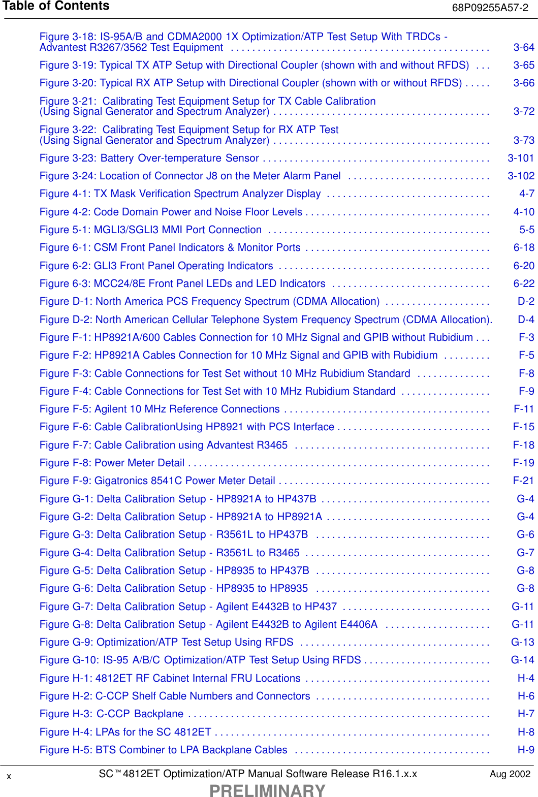 Table of Contents 68P09255A57-2SCt4812ET Optimization/ATP Manual Software Release R16.1.x.xPRELIMINARYxAug 2002Figure 3-18: IS-95A/B and CDMA2000 1X Optimization/ATP Test Setup With TRDCs - Advantest R3267/3562 Test Equipment 3-64. . . . . . . . . . . . . . . . . . . . . . . . . . . . . . . . . . . . . . . . . . . . . . . . . Figure 3-19: Typical TX ATP Setup with Directional Coupler (shown with and without RFDS) 3-65. . . Figure 3-20: Typical RX ATP Setup with Directional Coupler (shown with or without RFDS) 3-66. . . . . Figure 3-21:  Calibrating Test Equipment Setup for TX Cable Calibration(Using Signal Generator and Spectrum Analyzer) 3-72. . . . . . . . . . . . . . . . . . . . . . . . . . . . . . . . . . . . . . . . . Figure 3-22:  Calibrating Test Equipment Setup for RX ATP Test(Using Signal Generator and Spectrum Analyzer) 3-73. . . . . . . . . . . . . . . . . . . . . . . . . . . . . . . . . . . . . . . . . Figure 3-23: Battery Over-temperature Sensor 3-101. . . . . . . . . . . . . . . . . . . . . . . . . . . . . . . . . . . . . . . . . . . Figure 3-24: Location of Connector J8 on the Meter Alarm Panel 3-102. . . . . . . . . . . . . . . . . . . . . . . . . . . Figure 4-1: TX Mask Verification Spectrum Analyzer Display 4-7. . . . . . . . . . . . . . . . . . . . . . . . . . . . . . . Figure 4-2: Code Domain Power and Noise Floor Levels 4-10. . . . . . . . . . . . . . . . . . . . . . . . . . . . . . . . . . . Figure 5-1: MGLI3/SGLI3 MMI Port Connection 5-5. . . . . . . . . . . . . . . . . . . . . . . . . . . . . . . . . . . . . . . . . . Figure 6-1: CSM Front Panel Indicators &amp; Monitor Ports 6-18. . . . . . . . . . . . . . . . . . . . . . . . . . . . . . . . . . . Figure 6-2: GLI3 Front Panel Operating Indicators 6-20. . . . . . . . . . . . . . . . . . . . . . . . . . . . . . . . . . . . . . . . Figure 6-3: MCC24/8E Front Panel LEDs and LED Indicators 6-22. . . . . . . . . . . . . . . . . . . . . . . . . . . . . . Figure D-1: North America PCS Frequency Spectrum (CDMA Allocation) D-2. . . . . . . . . . . . . . . . . . . . Figure D-2: North American Cellular Telephone System Frequency Spectrum (CDMA Allocation). D-4Figure F-1: HP8921A/600 Cables Connection for 10 MHz Signal and GPIB without Rubidium F-3. . . Figure F-2: HP8921A Cables Connection for 10 MHz Signal and GPIB with Rubidium F-5. . . . . . . . . Figure F-3: Cable Connections for Test Set without 10 MHz Rubidium Standard F-8. . . . . . . . . . . . . . Figure F-4: Cable Connections for Test Set with 10 MHz Rubidium Standard F-9. . . . . . . . . . . . . . . . . Figure F-5: Agilent 10 MHz Reference Connections F-11. . . . . . . . . . . . . . . . . . . . . . . . . . . . . . . . . . . . . . . Figure F-6: Cable CalibrationUsing HP8921 with PCS Interface F-15. . . . . . . . . . . . . . . . . . . . . . . . . . . . . Figure F-7: Cable Calibration using Advantest R3465 F-18. . . . . . . . . . . . . . . . . . . . . . . . . . . . . . . . . . . . . Figure F-8: Power Meter Detail F-19. . . . . . . . . . . . . . . . . . . . . . . . . . . . . . . . . . . . . . . . . . . . . . . . . . . . . . . . . Figure F-9: Gigatronics 8541C Power Meter Detail F-21. . . . . . . . . . . . . . . . . . . . . . . . . . . . . . . . . . . . . . . . Figure G-1: Delta Calibration Setup - HP8921A to HP437B G-4. . . . . . . . . . . . . . . . . . . . . . . . . . . . . . . . Figure G-2: Delta Calibration Setup - HP8921A to HP8921A G-4. . . . . . . . . . . . . . . . . . . . . . . . . . . . . . . Figure G-3: Delta Calibration Setup - R3561L to HP437B G-6. . . . . . . . . . . . . . . . . . . . . . . . . . . . . . . . . Figure G-4: Delta Calibration Setup - R3561L to R3465 G-7. . . . . . . . . . . . . . . . . . . . . . . . . . . . . . . . . . . Figure G-5: Delta Calibration Setup - HP8935 to HP437B G-8. . . . . . . . . . . . . . . . . . . . . . . . . . . . . . . . . Figure G-6: Delta Calibration Setup - HP8935 to HP8935 G-8. . . . . . . . . . . . . . . . . . . . . . . . . . . . . . . . . Figure G-7: Delta Calibration Setup - Agilent E4432B to HP437 G-11. . . . . . . . . . . . . . . . . . . . . . . . . . . . Figure G-8: Delta Calibration Setup - Agilent E4432B to Agilent E4406A G-11. . . . . . . . . . . . . . . . . . . . Figure G-9: Optimization/ATP Test Setup Using RFDS G-13. . . . . . . . . . . . . . . . . . . . . . . . . . . . . . . . . . . . Figure G-10: IS-95 A/B/C Optimization/ATP Test Setup Using RFDS G-14. . . . . . . . . . . . . . . . . . . . . . . . Figure H-1: 4812ET RF Cabinet Internal FRU Locations H-4. . . . . . . . . . . . . . . . . . . . . . . . . . . . . . . . . . . Figure H-2: C-CCP Shelf Cable Numbers and Connectors H-6. . . . . . . . . . . . . . . . . . . . . . . . . . . . . . . . . Figure H-3: C-CCP Backplane H-7. . . . . . . . . . . . . . . . . . . . . . . . . . . . . . . . . . . . . . . . . . . . . . . . . . . . . . . . . Figure H-4: LPAs for the SC 4812ET H-8. . . . . . . . . . . . . . . . . . . . . . . . . . . . . . . . . . . . . . . . . . . . . . . . . . . . Figure H-5: BTS Combiner to LPA Backplane Cables H-9. . . . . . . . . . . . . . . . . . . . . . . . . . . . . . . . . . . . . 