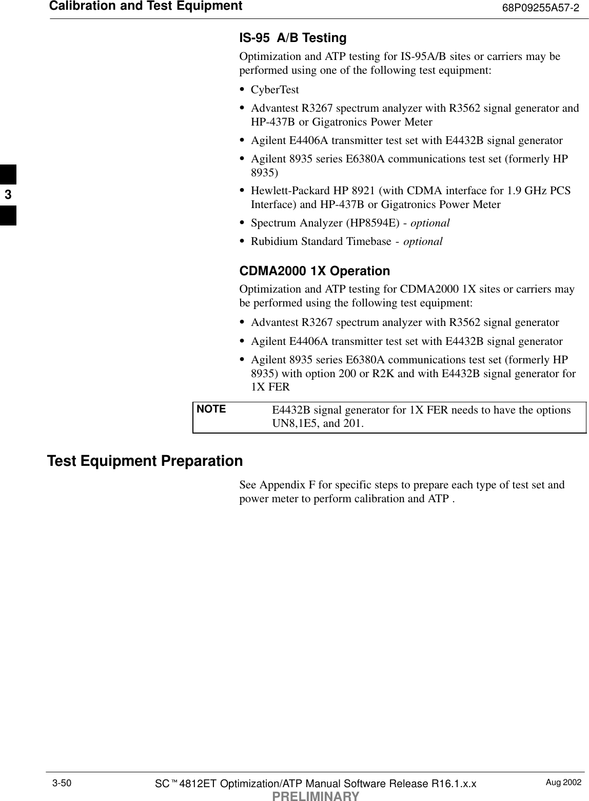 Calibration and Test Equipment 68P09255A57-2Aug 2002SCt4812ET Optimization/ATP Manual Software Release R16.1.x.xPRELIMINARY3-50IS-95  A/B TestingOptimization and ATP testing for IS-95A/B sites or carriers may beperformed using one of the following test equipment:SCyberTestSAdvantest R3267 spectrum analyzer with R3562 signal generator andHP-437B or Gigatronics Power MeterSAgilent E4406A transmitter test set with E4432B signal generatorSAgilent 8935 series E6380A communications test set (formerly HP8935)SHewlett-Packard HP 8921 (with CDMA interface for 1.9 GHz PCSInterface) and HP-437B or Gigatronics Power MeterSSpectrum Analyzer (HP8594E) - optionalSRubidium Standard Timebase - optionalCDMA2000 1X OperationOptimization and ATP testing for CDMA2000 1X sites or carriers maybe performed using the following test equipment:SAdvantest R3267 spectrum analyzer with R3562 signal generatorSAgilent E4406A transmitter test set with E4432B signal generatorSAgilent 8935 series E6380A communications test set (formerly HP8935) with option 200 or R2K and with E4432B signal generator for1X FERNOTE E4432B signal generator for 1X FER needs to have the optionsUN8,1E5, and 201.Test Equipment PreparationSee Appendix F for specific steps to prepare each type of test set andpower meter to perform calibration and ATP .3