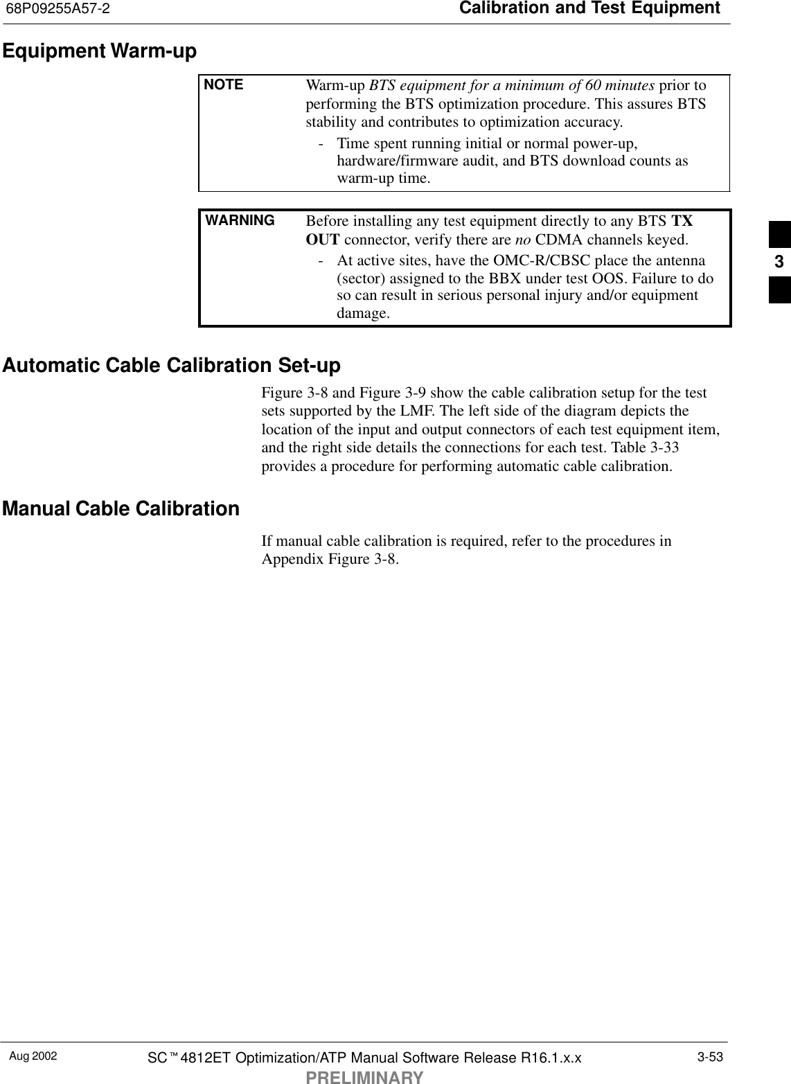 Calibration and Test Equipment68P09255A57-2Aug 2002 SCt4812ET Optimization/ATP Manual Software Release R16.1.x.xPRELIMINARY3-53Equipment Warm-upNOTE Warm-up BTS equipment for a minimum of 60 minutes prior toperforming the BTS optimization procedure. This assures BTSstability and contributes to optimization accuracy.- Time spent running initial or normal power-up,hardware/firmware audit, and BTS download counts aswarm-up time.WARNING Before installing any test equipment directly to any BTS TXOUT connector, verify there are no CDMA channels keyed.- At active sites, have the OMC-R/CBSC place the antenna(sector) assigned to the BBX under test OOS. Failure to doso can result in serious personal injury and/or equipmentdamage.Automatic Cable Calibration Set-upFigure 3-8 and Figure 3-9 show the cable calibration setup for the testsets supported by the LMF. The left side of the diagram depicts thelocation of the input and output connectors of each test equipment item,and the right side details the connections for each test. Table 3-33provides a procedure for performing automatic cable calibration.Manual Cable CalibrationIf manual cable calibration is required, refer to the procedures inAppendix Figure 3-8.3