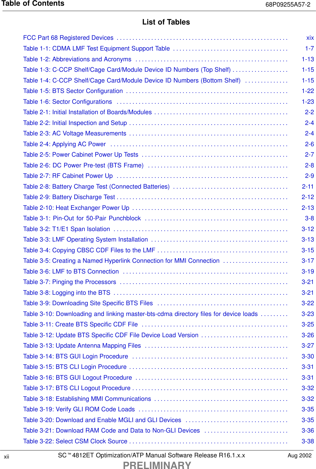 Table of Contents 68P09255A57-2SCt4812ET Optimization/ATP Manual Software Release R16.1.x.xPRELIMINARYxii Aug 2002List of TablesFCC Part 68 Registered Devices xix. . . . . . . . . . . . . . . . . . . . . . . . . . . . . . . . . . . . . . . . . . . . . . . . . . . . . . . Table 1-1: CDMA LMF Test Equipment Support Table 1-7. . . . . . . . . . . . . . . . . . . . . . . . . . . . . . . . . . . . . Table 1-2: Abbreviations and Acronyms 1-13. . . . . . . . . . . . . . . . . . . . . . . . . . . . . . . . . . . . . . . . . . . . . . . . . Table 1-3: C-CCP Shelf/Cage Card/Module Device ID Numbers (Top Shelf) 1-15. . . . . . . . . . . . . . . . . . Table 1-4: C-CCP Shelf/Cage Card/Module Device ID Numbers (Bottom Shelf) 1-15. . . . . . . . . . . . . . Table 1-5: BTS Sector Configuration 1-22. . . . . . . . . . . . . . . . . . . . . . . . . . . . . . . . . . . . . . . . . . . . . . . . . . . . Table 1-6: Sector Configurations 1-23. . . . . . . . . . . . . . . . . . . . . . . . . . . . . . . . . . . . . . . . . . . . . . . . . . . . . . . Table 2-1: Initial Installation of Boards/Modules 2-2. . . . . . . . . . . . . . . . . . . . . . . . . . . . . . . . . . . . . . . . . . . Table 2-2: Initial Inspection and Setup 2-4. . . . . . . . . . . . . . . . . . . . . . . . . . . . . . . . . . . . . . . . . . . . . . . . . . . Table 2-3: AC Voltage Measurements 2-4. . . . . . . . . . . . . . . . . . . . . . . . . . . . . . . . . . . . . . . . . . . . . . . . . . . Table 2-4: Applying AC Power 2-6. . . . . . . . . . . . . . . . . . . . . . . . . . . . . . . . . . . . . . . . . . . . . . . . . . . . . . . . . Table 2-5: Power Cabinet Power Up Tests 2-7. . . . . . . . . . . . . . . . . . . . . . . . . . . . . . . . . . . . . . . . . . . . . . . Table 2-6: DC Power Pre-test (BTS Frame) 2-8. . . . . . . . . . . . . . . . . . . . . . . . . . . . . . . . . . . . . . . . . . . . . Table 2-7: RF Cabinet Power Up 2-9. . . . . . . . . . . . . . . . . . . . . . . . . . . . . . . . . . . . . . . . . . . . . . . . . . . . . . . Table 2-8: Battery Charge Test (Connected Batteries) 2-11. . . . . . . . . . . . . . . . . . . . . . . . . . . . . . . . . . . . . Table 2-9: Battery Discharge Test 2-12. . . . . . . . . . . . . . . . . . . . . . . . . . . . . . . . . . . . . . . . . . . . . . . . . . . . . . . Table 2-10: Heat Exchanger Power Up 2-13. . . . . . . . . . . . . . . . . . . . . . . . . . . . . . . . . . . . . . . . . . . . . . . . . . Table 3-1: Pin-Out for 50-Pair Punchblock 3-8. . . . . . . . . . . . . . . . . . . . . . . . . . . . . . . . . . . . . . . . . . . . . . Table 3-2: T1/E1 Span Isolation 3-12. . . . . . . . . . . . . . . . . . . . . . . . . . . . . . . . . . . . . . . . . . . . . . . . . . . . . . . . Table 3-3: LMF Operating System Installation 3-13. . . . . . . . . . . . . . . . . . . . . . . . . . . . . . . . . . . . . . . . . . . . Table 3-4: Copying CBSC CDF Files to the LMF 3-15. . . . . . . . . . . . . . . . . . . . . . . . . . . . . . . . . . . . . . . . . . Table 3-5: Creating a Named Hyperlink Connection for MMI Connection 3-17. . . . . . . . . . . . . . . . . . . . . Table 3-6: LMF to BTS Connection 3-19. . . . . . . . . . . . . . . . . . . . . . . . . . . . . . . . . . . . . . . . . . . . . . . . . . . . . Table 3-7: Pinging the Processors 3-21. . . . . . . . . . . . . . . . . . . . . . . . . . . . . . . . . . . . . . . . . . . . . . . . . . . . . . Table 3-8: Logging into the BTS 3-21. . . . . . . . . . . . . . . . . . . . . . . . . . . . . . . . . . . . . . . . . . . . . . . . . . . . . . . . Table 3-9: Downloading Site Specific BTS Files 3-22. . . . . . . . . . . . . . . . . . . . . . . . . . . . . . . . . . . . . . . . . . Table 3-10: Downloading and linking master-bts-cdma directory files for device loads 3-23. . . . . . . . . Table 3-11: Create BTS Specific CDF File 3-25. . . . . . . . . . . . . . . . . . . . . . . . . . . . . . . . . . . . . . . . . . . . . . . Table 3-12: Update BTS Specific CDF File Device Load Version 3-26. . . . . . . . . . . . . . . . . . . . . . . . . . . . Table 3-13: Update Antenna Mapping Files 3-27. . . . . . . . . . . . . . . . . . . . . . . . . . . . . . . . . . . . . . . . . . . . . . Table 3-14: BTS GUI Login Procedure 3-30. . . . . . . . . . . . . . . . . . . . . . . . . . . . . . . . . . . . . . . . . . . . . . . . . . Table 3-15: BTS CLI Login Procedure 3-31. . . . . . . . . . . . . . . . . . . . . . . . . . . . . . . . . . . . . . . . . . . . . . . . . . . Table 3-16: BTS GUI Logout Procedure 3-31. . . . . . . . . . . . . . . . . . . . . . . . . . . . . . . . . . . . . . . . . . . . . . . . . Table 3-17: BTS CLI Logout Procedure 3-32. . . . . . . . . . . . . . . . . . . . . . . . . . . . . . . . . . . . . . . . . . . . . . . . . . Table 3-18: Establishing MMI Communications 3-32. . . . . . . . . . . . . . . . . . . . . . . . . . . . . . . . . . . . . . . . . . . Table 3-19: Verify GLI ROM Code Loads 3-35. . . . . . . . . . . . . . . . . . . . . . . . . . . . . . . . . . . . . . . . . . . . . . . . Table 3-20: Download and Enable MGLI and GLI Devices 3-35. . . . . . . . . . . . . . . . . . . . . . . . . . . . . . . . . Table 3-21: Download RAM Code and Data to Non-GLI Devices 3-36. . . . . . . . . . . . . . . . . . . . . . . . . . . Table 3-22: Select CSM Clock Source 3-38. . . . . . . . . . . . . . . . . . . . . . . . . . . . . . . . . . . . . . . . . . . . . . . . . . . 