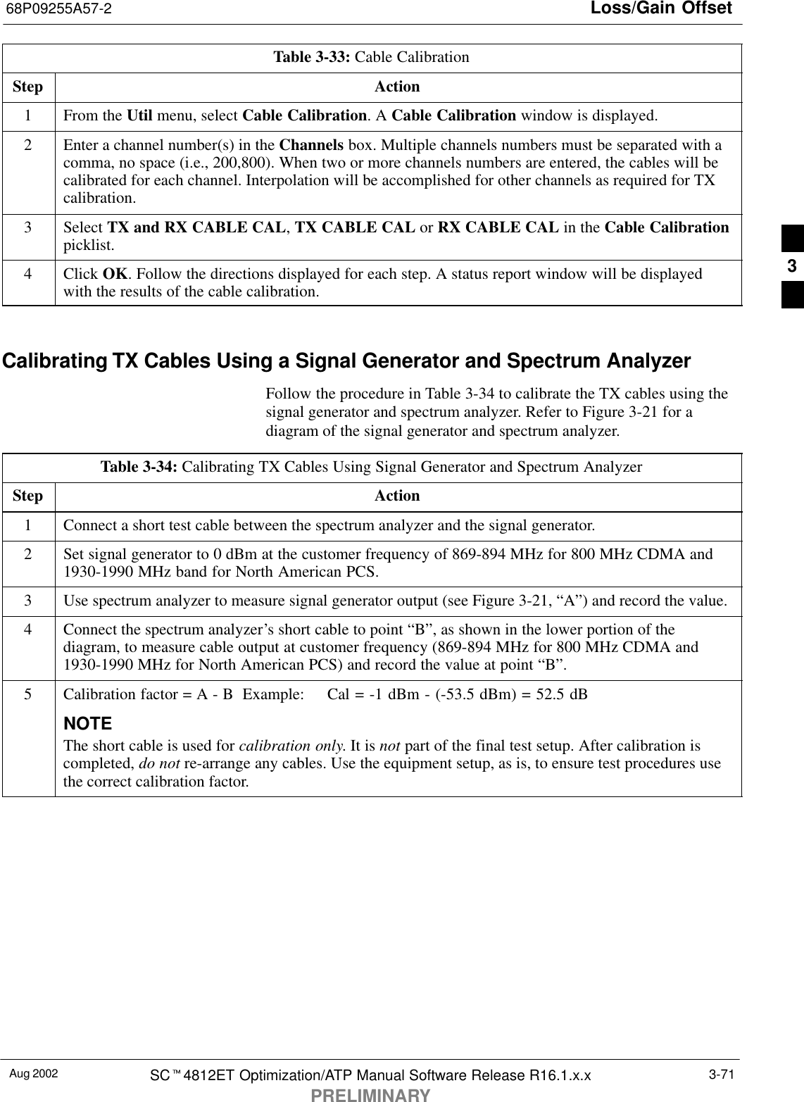 Loss/Gain Offset68P09255A57-2Aug 2002 SCt4812ET Optimization/ATP Manual Software Release R16.1.x.xPRELIMINARY3-71Table 3-33: Cable CalibrationStep Action1From the Util menu, select Cable Calibration. A Cable Calibration window is displayed.2Enter a channel number(s) in the Channels box. Multiple channels numbers must be separated with acomma, no space (i.e., 200,800). When two or more channels numbers are entered, the cables will becalibrated for each channel. Interpolation will be accomplished for other channels as required for TXcalibration.3 Select TX and RX CABLE CAL, TX CABLE CAL or RX CABLE CAL in the Cable Calibrationpicklist.4 Click OK. Follow the directions displayed for each step. A status report window will be displayedwith the results of the cable calibration. Calibrating TX Cables Using a Signal Generator and Spectrum AnalyzerFollow the procedure in Table 3-34 to calibrate the TX cables using thesignal generator and spectrum analyzer. Refer to Figure 3-21 for adiagram of the signal generator and spectrum analyzer.Table 3-34: Calibrating TX Cables Using Signal Generator and Spectrum AnalyzerStep Action1Connect a short test cable between the spectrum analyzer and the signal generator.2Set signal generator to 0 dBm at the customer frequency of 869-894 MHz for 800 MHz CDMA and1930-1990 MHz band for North American PCS.3Use spectrum analyzer to measure signal generator output (see Figure 3-21, “A”) and record the value.4Connect the spectrum analyzer’s short cable to point “B”, as shown in the lower portion of thediagram, to measure cable output at customer frequency (869-894 MHz for 800 MHz CDMA and1930-1990 MHz for North American PCS) and record the value at point “B”.5Calibration factor = A - B  Example:  Cal = -1 dBm - (-53.5 dBm) = 52.5 dBNOTEThe short cable is used for calibration only. It is not part of the final test setup. After calibration iscompleted, do not re-arrange any cables. Use the equipment setup, as is, to ensure test procedures usethe correct calibration factor.3