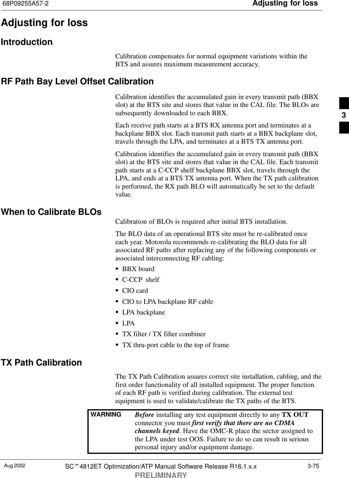 Adjusting for loss68P09255A57-2Aug 2002 SCt4812ET Optimization/ATP Manual Software Release R16.1.x.xPRELIMINARY3-75Adjusting for lossIntroductionCalibration compensates for normal equipment variations within theBTS and assures maximum measurement accuracy.RF Path Bay Level Offset CalibrationCalibration identifies the accumulated gain in every transmit path (BBXslot) at the BTS site and stores that value in the CAL file. The BLOs aresubsequently downloaded to each BBX.Each receive path starts at a BTS RX antenna port and terminates at abackplane BBX slot. Each transmit path starts at a BBX backplane slot,travels through the LPA, and terminates at a BTS TX antenna port.Calibration identifies the accumulated gain in every transmit path (BBXslot) at the BTS site and stores that value in the CAL file. Each transmitpath starts at a C-CCP shelf backplane BBX slot, travels through theLPA, and ends at a BTS TX antenna port. When the TX path calibrationis performed, the RX path BLO will automatically be set to the defaultvalue.When to Calibrate BLOs Calibration of BLOs is required after initial BTS installation.The BLO data of an operational BTS site must be re-calibrated onceeach year. Motorola recommends re-calibrating the BLO data for allassociated RF paths after replacing any of the following components orassociated interconnecting RF cabling:SBBX boardSC-CCP shelfSCIO cardSCIO to LPA backplane RF cableSLPA backplaneSLPASTX filter / TX filter combinerSTX thru-port cable to the top of frameTX Path CalibrationThe TX Path Calibration assures correct site installation, cabling, and thefirst order functionality of all installed equipment. The proper functionof each RF path is verified during calibration. The external testequipment is used to validate/calibrate the TX paths of the BTS.WARNING Before installing any test equipment directly to any TX OUTconnector you must first verify that there are no CDMAchannels keyed. Have the OMC-R place the sector assigned tothe LPA under test OOS. Failure to do so can result in seriouspersonal injury and/or equipment damage.3