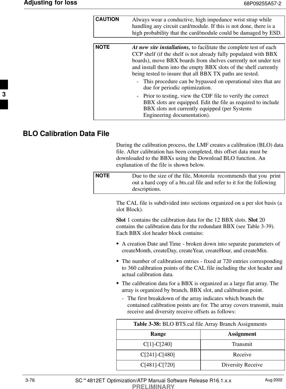 Adjusting for loss 68P09255A57-2Aug 2002SCt4812ET Optimization/ATP Manual Software Release R16.1.x.xPRELIMINARY3-76CAUTION Always wear a conductive, high impedance wrist strap whilehandling any circuit card/module. If this is not done, there is ahigh probability that the card/module could be damaged by ESD.NOTE At new site installations, to facilitate the complete test of eachCCP shelf (if the shelf is not already fully populated with BBXboards), move BBX boards from shelves currently not under testand install them into the empty BBX slots of the shelf currentlybeing tested to insure that all BBX TX paths are tested.- This procedure can be bypassed on operational sites that aredue for periodic optimization.- Prior to testing, view the CDF file to verify the correctBBX slots are equipped. Edit the file as required to includeBBX slots not currently equipped (per SystemsEngineering documentation).BLO Calibration Data FileDuring the calibration process, the LMF creates a calibration (BLO) datafile. After calibration has been completed, this offset data must bedownloaded to the BBXs using the Download BLO function. Anexplanation of the file is shown below.NOTE Due to the size of the file, Motorola  recommends that you  printout a hard copy of a bts.cal file and refer to it for the followingdescriptions.The CAL file is subdivided into sections organized on a per slot basis (aslot Block).Slot 1 contains the calibration data for the 12 BBX slots. Slot 20contains the calibration data for the redundant BBX (see Table 3-39).Each BBX slot header block contains:SA creation Date and Time - broken down into separate parameters ofcreateMonth, createDay, createYear, createHour, and createMin.SThe number of calibration entries - fixed at 720 entries correspondingto 360 calibration points of the CAL file including the slot header andactual calibration data.SThe calibration data for a BBX is organized as a large flat array. Thearray is organized by branch, BBX slot, and calibration point.- The first breakdown of the array indicates which branch thecontained calibration points are for. The array covers transmit, mainreceive and diversity receive offsets as follows:Table 3-38: BLO BTS.cal file Array Branch AssignmentsRange AssignmentC[1]-C[240] TransmitC[241]-C[480] ReceiveC[481]-C[720] Diversity Receive3