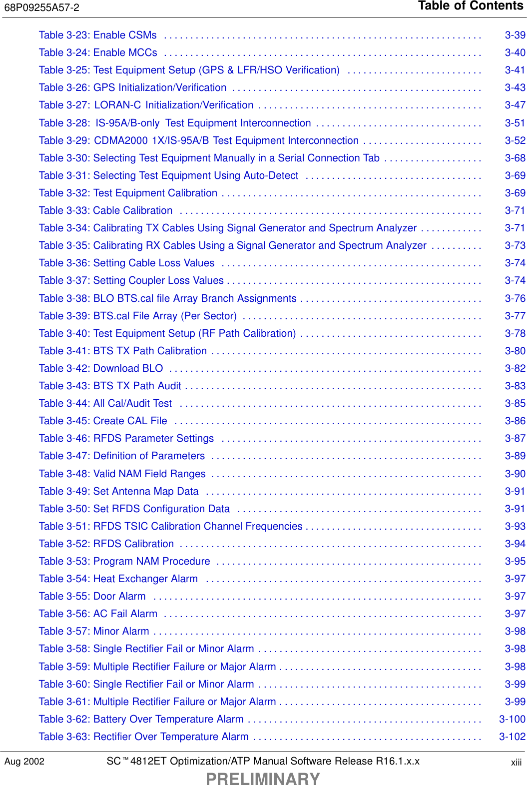 Table of Contents68P09255A57-2SCt4812ET Optimization/ATP Manual Software Release R16.1.x.xPRELIMINARYxiiiAug 2002Table 3-23: Enable CSMs 3-39. . . . . . . . . . . . . . . . . . . . . . . . . . . . . . . . . . . . . . . . . . . . . . . . . . . . . . . . . . . . . Table 3-24: Enable MCCs 3-40. . . . . . . . . . . . . . . . . . . . . . . . . . . . . . . . . . . . . . . . . . . . . . . . . . . . . . . . . . . . . Table 3-25: Test Equipment Setup (GPS &amp; LFR/HSO Verification) 3-41. . . . . . . . . . . . . . . . . . . . . . . . . . Table 3-26: GPS Initialization/Verification 3-43. . . . . . . . . . . . . . . . . . . . . . . . . . . . . . . . . . . . . . . . . . . . . . . . Table 3-27: LORAN-C Initialization/Verification 3-47. . . . . . . . . . . . . . . . . . . . . . . . . . . . . . . . . . . . . . . . . . . Table 3-28: IS-95A/B-only Test Equipment Interconnection 3-51. . . . . . . . . . . . . . . . . . . . . . . . . . . . . . . . Table 3-29: CDMA2000 1X/IS-95A/B Test Equipment Interconnection 3-52. . . . . . . . . . . . . . . . . . . . . . . Table 3-30: Selecting Test Equipment Manually in a Serial Connection Tab 3-68. . . . . . . . . . . . . . . . . . . Table 3-31: Selecting Test Equipment Using Auto-Detect 3-69. . . . . . . . . . . . . . . . . . . . . . . . . . . . . . . . . . Table 3-32: Test Equipment Calibration 3-69. . . . . . . . . . . . . . . . . . . . . . . . . . . . . . . . . . . . . . . . . . . . . . . . . . Table 3-33: Cable Calibration 3-71. . . . . . . . . . . . . . . . . . . . . . . . . . . . . . . . . . . . . . . . . . . . . . . . . . . . . . . . . . Table 3-34: Calibrating TX Cables Using Signal Generator and Spectrum Analyzer 3-71. . . . . . . . . . . . Table 3-35: Calibrating RX Cables Using a Signal Generator and Spectrum Analyzer 3-73. . . . . . . . . . Table 3-36: Setting Cable Loss Values 3-74. . . . . . . . . . . . . . . . . . . . . . . . . . . . . . . . . . . . . . . . . . . . . . . . . . Table 3-37: Setting Coupler Loss Values 3-74. . . . . . . . . . . . . . . . . . . . . . . . . . . . . . . . . . . . . . . . . . . . . . . . . Table 3-38: BLO BTS.cal file Array Branch Assignments 3-76. . . . . . . . . . . . . . . . . . . . . . . . . . . . . . . . . . . Table 3-39: BTS.cal File Array (Per Sector) 3-77. . . . . . . . . . . . . . . . . . . . . . . . . . . . . . . . . . . . . . . . . . . . . . Table 3-40: Test Equipment Setup (RF Path Calibration) 3-78. . . . . . . . . . . . . . . . . . . . . . . . . . . . . . . . . . . Table 3-41: BTS TX Path Calibration 3-80. . . . . . . . . . . . . . . . . . . . . . . . . . . . . . . . . . . . . . . . . . . . . . . . . . . . Table 3-42: Download BLO 3-82. . . . . . . . . . . . . . . . . . . . . . . . . . . . . . . . . . . . . . . . . . . . . . . . . . . . . . . . . . . . Table 3-43: BTS TX Path Audit 3-83. . . . . . . . . . . . . . . . . . . . . . . . . . . . . . . . . . . . . . . . . . . . . . . . . . . . . . . . . Table 3-44: All Cal/Audit Test 3-85. . . . . . . . . . . . . . . . . . . . . . . . . . . . . . . . . . . . . . . . . . . . . . . . . . . . . . . . . . Table 3-45: Create CAL File 3-86. . . . . . . . . . . . . . . . . . . . . . . . . . . . . . . . . . . . . . . . . . . . . . . . . . . . . . . . . . . Table 3-46: RFDS Parameter Settings 3-87. . . . . . . . . . . . . . . . . . . . . . . . . . . . . . . . . . . . . . . . . . . . . . . . . . Table 3-47: Definition of Parameters 3-89. . . . . . . . . . . . . . . . . . . . . . . . . . . . . . . . . . . . . . . . . . . . . . . . . . . . Table 3-48: Valid NAM Field Ranges 3-90. . . . . . . . . . . . . . . . . . . . . . . . . . . . . . . . . . . . . . . . . . . . . . . . . . . . Table 3-49: Set Antenna Map Data 3-91. . . . . . . . . . . . . . . . . . . . . . . . . . . . . . . . . . . . . . . . . . . . . . . . . . . . . Table 3-50: Set RFDS Configuration Data 3-91. . . . . . . . . . . . . . . . . . . . . . . . . . . . . . . . . . . . . . . . . . . . . . . Table 3-51: RFDS TSIC Calibration Channel Frequencies 3-93. . . . . . . . . . . . . . . . . . . . . . . . . . . . . . . . . . Table 3-52: RFDS Calibration 3-94. . . . . . . . . . . . . . . . . . . . . . . . . . . . . . . . . . . . . . . . . . . . . . . . . . . . . . . . . . Table 3-53: Program NAM Procedure 3-95. . . . . . . . . . . . . . . . . . . . . . . . . . . . . . . . . . . . . . . . . . . . . . . . . . . Table 3-54: Heat Exchanger Alarm 3-97. . . . . . . . . . . . . . . . . . . . . . . . . . . . . . . . . . . . . . . . . . . . . . . . . . . . . Table 3-55: Door Alarm 3-97. . . . . . . . . . . . . . . . . . . . . . . . . . . . . . . . . . . . . . . . . . . . . . . . . . . . . . . . . . . . . . . Table 3-56: AC Fail Alarm 3-97. . . . . . . . . . . . . . . . . . . . . . . . . . . . . . . . . . . . . . . . . . . . . . . . . . . . . . . . . . . . . Table 3-57: Minor Alarm 3-98. . . . . . . . . . . . . . . . . . . . . . . . . . . . . . . . . . . . . . . . . . . . . . . . . . . . . . . . . . . . . . . Table 3-58: Single Rectifier Fail or Minor Alarm 3-98. . . . . . . . . . . . . . . . . . . . . . . . . . . . . . . . . . . . . . . . . . . Table 3-59: Multiple Rectifier Failure or Major Alarm 3-98. . . . . . . . . . . . . . . . . . . . . . . . . . . . . . . . . . . . . . . Table 3-60: Single Rectifier Fail or Minor Alarm 3-99. . . . . . . . . . . . . . . . . . . . . . . . . . . . . . . . . . . . . . . . . . . Table 3-61: Multiple Rectifier Failure or Major Alarm 3-99. . . . . . . . . . . . . . . . . . . . . . . . . . . . . . . . . . . . . . . Table 3-62: Battery Over Temperature Alarm 3-100. . . . . . . . . . . . . . . . . . . . . . . . . . . . . . . . . . . . . . . . . . . . . Table 3-63: Rectifier Over Temperature Alarm 3-102. . . . . . . . . . . . . . . . . . . . . . . . . . . . . . . . . . . . . . . . . . . . 