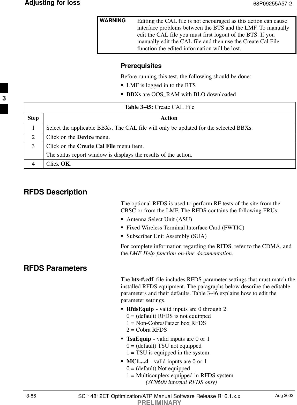 Adjusting for loss 68P09255A57-2Aug 2002SCt4812ET Optimization/ATP Manual Software Release R16.1.x.xPRELIMINARY3-86WARNING Editing the CAL file is not encouraged as this action can causeinterface problems between the BTS and the LMF. To manuallyedit the CAL file you must first logout of the BTS. If youmanually edit the CAL file and then use the Create Cal Filefunction the edited information will be lost.PrerequisitesBefore running this test, the following should be done:SLMF is logged in to the BTSSBBXs are OOS_RAM with BLO downloadedTable 3-45: Create CAL FileStep Action1Select the applicable BBXs. The CAL file will only be updated for the selected BBXs.2Click on the Device menu.3Click on the Create Cal File menu item.The status report window is displays the results of the action.4 Click OK. RFDS DescriptionThe optional RFDS is used to perform RF tests of the site from theCBSC or from the LMF. The RFDS contains the following FRUs:SAntenna Select Unit (ASU)SFixed Wireless Terminal Interface Card (FWTIC)SSubscriber Unit Assembly (SUA)For complete information regarding the RFDS, refer to the CDMA, andthe.LMF Help function on-line documentation.RFDS ParametersThe bts-#.cdf  file includes RFDS parameter settings that must match theinstalled RFDS equipment. The paragraphs below describe the editableparameters and their defaults. Table 3-46 explains how to edit theparameter settings.SRfdsEquip - valid inputs are 0 through 2.0 = (default) RFDS is not equipped1 = Non-Cobra/Patzer box RFDS2 = Cobra RFDSSTsuEquip - valid inputs are 0 or 10 = (default) TSU not equipped1 = TSU is equipped in the systemSMC1....4 - valid inputs are 0 or 10 = (default) Not equipped1 = Multicouplers equipped in RFDS system (SC9600 internal RFDS only)3