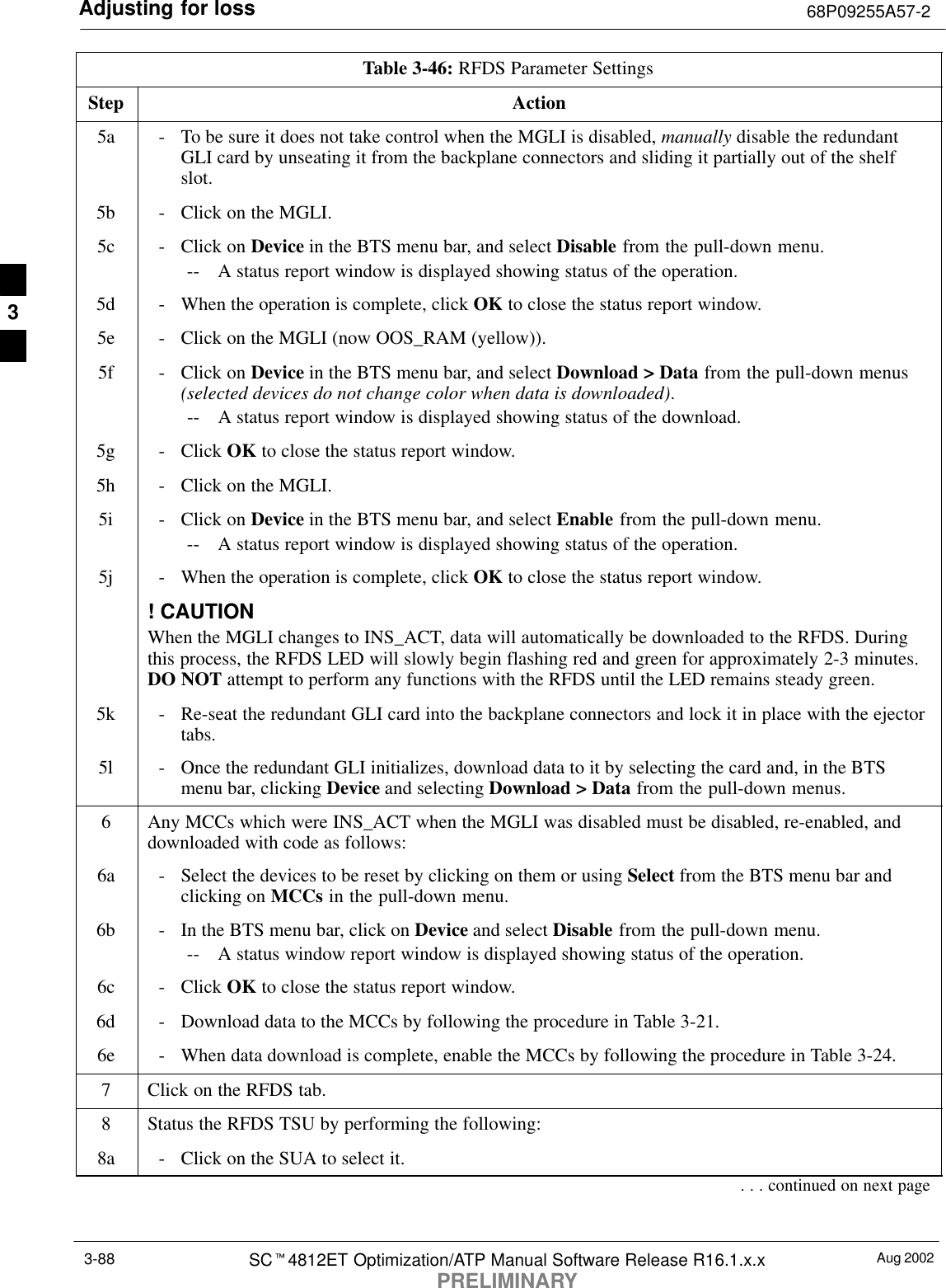 Adjusting for loss 68P09255A57-2Aug 2002SCt4812ET Optimization/ATP Manual Software Release R16.1.x.xPRELIMINARY3-88Table 3-46: RFDS Parameter SettingsStep Action5a - To be sure it does not take control when the MGLI is disabled, manually disable the redundantGLI card by unseating it from the backplane connectors and sliding it partially out of the shelfslot.5b - Click on the MGLI.5c - Click on Device in the BTS menu bar, and select Disable from the pull-down menu.-- A status report window is displayed showing status of the operation.5d - When the operation is complete, click OK to close the status report window.5e - Click on the MGLI (now OOS_RAM (yellow)).5f - Click on Device in the BTS menu bar, and select Download &gt; Data from the pull-down menus(selected devices do not change color when data is downloaded).-- A status report window is displayed showing status of the download.5g - Click OK to close the status report window.5h - Click on the MGLI.5i - Click on Device in the BTS menu bar, and select Enable from the pull-down menu.-- A status report window is displayed showing status of the operation.5j - When the operation is complete, click OK to close the status report window.! CAUTIONWhen the MGLI changes to INS_ACT, data will automatically be downloaded to the RFDS. Duringthis process, the RFDS LED will slowly begin flashing red and green for approximately 2-3 minutes.DO NOT attempt to perform any functions with the RFDS until the LED remains steady green.5k - Re-seat the redundant GLI card into the backplane connectors and lock it in place with the ejectortabs.5l - Once the redundant GLI initializes, download data to it by selecting the card and, in the BTSmenu bar, clicking Device and selecting Download &gt; Data from the pull-down menus.6Any MCCs which were INS_ACT when the MGLI was disabled must be disabled, re-enabled, anddownloaded with code as follows:6a - Select the devices to be reset by clicking on them or using Select from the BTS menu bar andclicking on MCCs in the pull-down menu.6b - In the BTS menu bar, click on Device and select Disable from the pull-down menu.-- A status window report window is displayed showing status of the operation.6c - Click OK to close the status report window.6d - Download data to the MCCs by following the procedure in Table 3-21.6e - When data download is complete, enable the MCCs by following the procedure in Table 3-24.7Click on the RFDS tab.8Status the RFDS TSU by performing the following:8a - Click on the SUA to select it.. . . continued on next page3