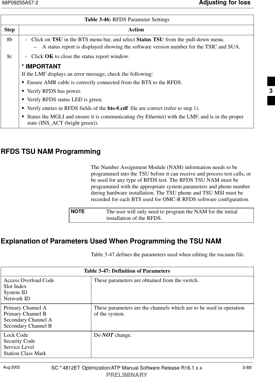 Adjusting for loss68P09255A57-2Aug 2002 SCt4812ET Optimization/ATP Manual Software Release R16.1.x.xPRELIMINARY3-89Table 3-46: RFDS Parameter SettingsStep Action8b - Click on TSU in the BTS menu bar, and select Status TSU from the pull-down menu.-- A status report is displayed showing the software version number for the TSIC and SUA.8c - Click OK to close the status report window.* IMPORTANTIf the LMF displays an error message, check the following:SEnsure AMR cable is correctly connected from the BTS to the RFDS.SVerify RFDS has power.SVerify RFDS status LED is green.SVerify entries in RFDS fields of the bts-#.cdf  file are correct (refer to step 1).SStatus the MGLI and ensure it is communicating (by Ethernet) with the LMF, and is in the properstate (INS_ACT (bright green)). RFDS TSU NAM ProgrammingThe Number Assignment Module (NAM) information needs to beprogrammed into the TSU before it can receive and process test calls, orbe used for any type of RFDS test. The RFDS TSU NAM must beprogrammed with the appropriate system parameters and phone numberduring hardware installation. The TSU phone and TSU MSI must berecorded for each BTS used for OMC-R RFDS software configuration.NOTE The user will only need to program the NAM for the initialinstallation of the RFDS.Explanation of Parameters Used When Programming the TSU NAMTable 3-47 defines the parameters used when editing the tsu.nam file.Table 3-47: Definition of ParametersAccess Overload CodeSlot IndexSystem IDNetwork IDThese parameters are obtained from the switch.Primary Channel APrimary Channel BSecondary Channel ASecondary Channel BThese parameters are the channels which are to be used in operationof the system.Lock CodeSecurity CodeService LevelStation Class MarkDo NOT change.3