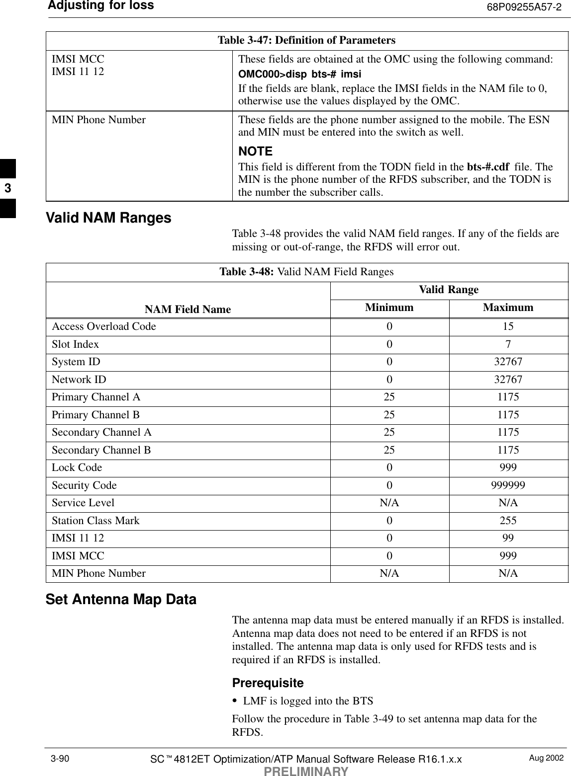 Adjusting for loss 68P09255A57-2Aug 2002SCt4812ET Optimization/ATP Manual Software Release R16.1.x.xPRELIMINARY3-90Table 3-47: Definition of ParametersIMSI MCCIMSI 11 12 These fields are obtained at the OMC using the following command:OMC000&gt;disp bts-# imsiIf the fields are blank, replace the IMSI fields in the NAM file to 0,otherwise use the values displayed by the OMC.MIN Phone Number These fields are the phone number assigned to the mobile. The ESNand MIN must be entered into the switch as well.NOTEThis field is different from the TODN field in the bts-#.cdf  file. TheMIN is the phone number of the RFDS subscriber, and the TODN isthe number the subscriber calls.Valid NAM Ranges Table 3-48 provides the valid NAM field ranges. If any of the fields aremissing or out-of-range, the RFDS will error out.Table 3-48: Valid NAM Field RangesValid RangeNAM Field Name Minimum MaximumAccess Overload Code 0 15Slot Index 0 7System ID 0 32767Network ID 0 32767Primary Channel A 25 1175Primary Channel B 25 1175Secondary Channel A 25 1175Secondary Channel B 25 1175Lock Code 0 999Security Code 0 999999Service Level N/A N/AStation Class Mark 0 255IMSI 11 12 0 99IMSI MCC 0 999MIN Phone Number N/A N/ASet Antenna Map DataThe antenna map data must be entered manually if an RFDS is installed.Antenna map data does not need to be entered if an RFDS is notinstalled. The antenna map data is only used for RFDS tests and isrequired if an RFDS is installed.PrerequisiteSLMF is logged into the BTSFollow the procedure in Table 3-49 to set antenna map data for theRFDS.3