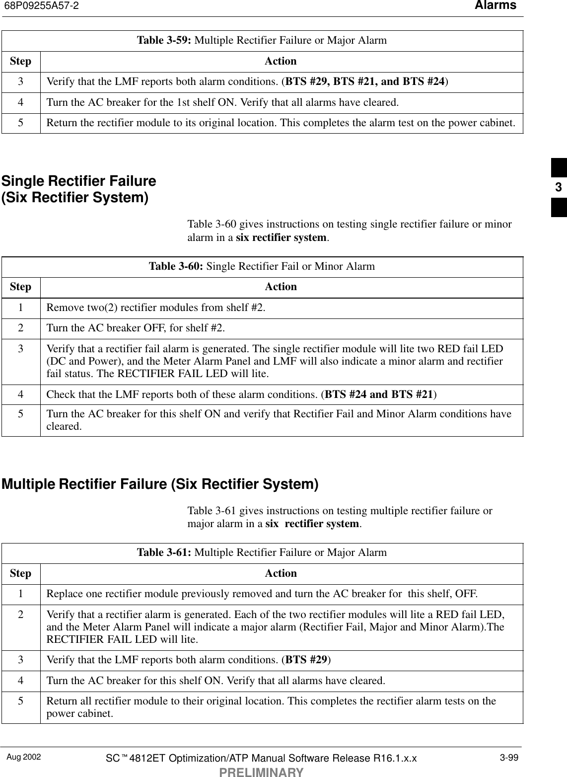 Alarms68P09255A57-2Aug 2002 SCt4812ET Optimization/ATP Manual Software Release R16.1.x.xPRELIMINARY3-99Table 3-59: Multiple Rectifier Failure or Major AlarmStep Action3Verify that the LMF reports both alarm conditions. (BTS #29, BTS #21, and BTS #24)4Turn the AC breaker for the 1st shelf ON. Verify that all alarms have cleared.5Return the rectifier module to its original location. This completes the alarm test on the power cabinet. Single Rectifier Failure (Six Rectifier System)Table 3-60 gives instructions on testing single rectifier failure or minoralarm in a six rectifier system.Table 3-60: Single Rectifier Fail or Minor AlarmStep Action1Remove two(2) rectifier modules from shelf #2.2Turn the AC breaker OFF, for shelf #2.3Verify that a rectifier fail alarm is generated. The single rectifier module will lite two RED fail LED(DC and Power), and the Meter Alarm Panel and LMF will also indicate a minor alarm and rectifierfail status. The RECTIFIER FAIL LED will lite.4Check that the LMF reports both of these alarm conditions. (BTS #24 and BTS #21)5Turn the AC breaker for this shelf ON and verify that Rectifier Fail and Minor Alarm conditions havecleared. Multiple Rectifier Failure (Six Rectifier System)Table 3-61 gives instructions on testing multiple rectifier failure ormajor alarm in a six  rectifier system.Table 3-61: Multiple Rectifier Failure or Major AlarmStep Action1Replace one rectifier module previously removed and turn the AC breaker for  this shelf, OFF.2Verify that a rectifier alarm is generated. Each of the two rectifier modules will lite a RED fail LED,and the Meter Alarm Panel will indicate a major alarm (Rectifier Fail, Major and Minor Alarm).TheRECTIFIER FAIL LED will lite.3Verify that the LMF reports both alarm conditions. (BTS #29)4Turn the AC breaker for this shelf ON. Verify that all alarms have cleared.5Return all rectifier module to their original location. This completes the rectifier alarm tests on thepower cabinet. 3