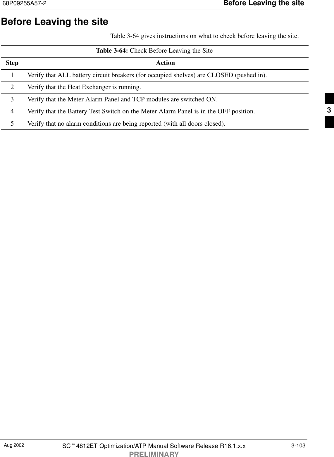 Before Leaving the site68P09255A57-2Aug 2002 SCt4812ET Optimization/ATP Manual Software Release R16.1.x.xPRELIMINARY3-103Before Leaving the siteTable 3-64 gives instructions on what to check before leaving the site.Table 3-64: Check Before Leaving the SiteStep Action1Verify that ALL battery circuit breakers (for occupied shelves) are CLOSED (pushed in).2Verify that the Heat Exchanger is running.3Verify that the Meter Alarm Panel and TCP modules are switched ON.4Verify that the Battery Test Switch on the Meter Alarm Panel is in the OFF position.5Verify that no alarm conditions are being reported (with all doors closed).3