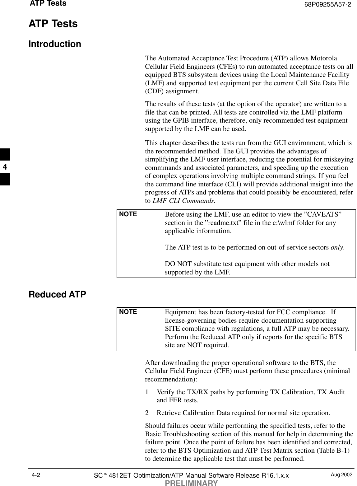 ATP Tests 68P09255A57-2Aug 2002SCt4812ET Optimization/ATP Manual Software Release R16.1.x.xPRELIMINARY4-2ATP TestsIntroductionThe Automated Acceptance Test Procedure (ATP) allows MotorolaCellular Field Engineers (CFEs) to run automated acceptance tests on allequipped BTS subsystem devices using the Local Maintenance Facility(LMF) and supported test equipment per the current Cell Site Data File(CDF) assignment.The results of these tests (at the option of the operator) are written to afile that can be printed. All tests are controlled via the LMF platformusing the GPIB interface, therefore, only recommended test equipmentsupported by the LMF can be used.This chapter describes the tests run from the GUI environment, which isthe recommended method. The GUI provides the advantages ofsimplifying the LMF user interface, reducing the potential for miskeyingcommmands and associated parameters, and speeding up the executionof complex operations involving multiple command strings. If you feelthe command line interface (CLI) will provide additional insight into theprogress of ATPs and problems that could possibly be encountered, referto LMF CLI Commands.NOTE Before using the LMF, use an editor to view the ”CAVEATS”section in the ”readme.txt” file in the c:\wlmf folder for anyapplicable information.The ATP test is to be performed on out-of-service sectors only.DO NOT substitute test equipment with other models notsupported by the LMF.Reduced ATPNOTE Equipment has been factory-tested for FCC compliance.  Iflicense-governing bodies require documentation supportingSITE compliance with regulations, a full ATP may be necessary.Perform the Reduced ATP only if reports for the specific BTSsite are NOT required.After downloading the proper operational software to the BTS, theCellular Field Engineer (CFE) must perform these procedures (minimalrecommendation):1 Verify the TX/RX paths by performing TX Calibration, TX Auditand FER tests.2 Retrieve Calibration Data required for normal site operation.Should failures occur while performing the specified tests, refer to theBasic Troubleshooting section of this manual for help in determining thefailure point. Once the point of failure has been identified and corrected,refer to the BTS Optimization and ATP Test Matrix section (Table B-1)to determine the applicable test that must be performed.4
