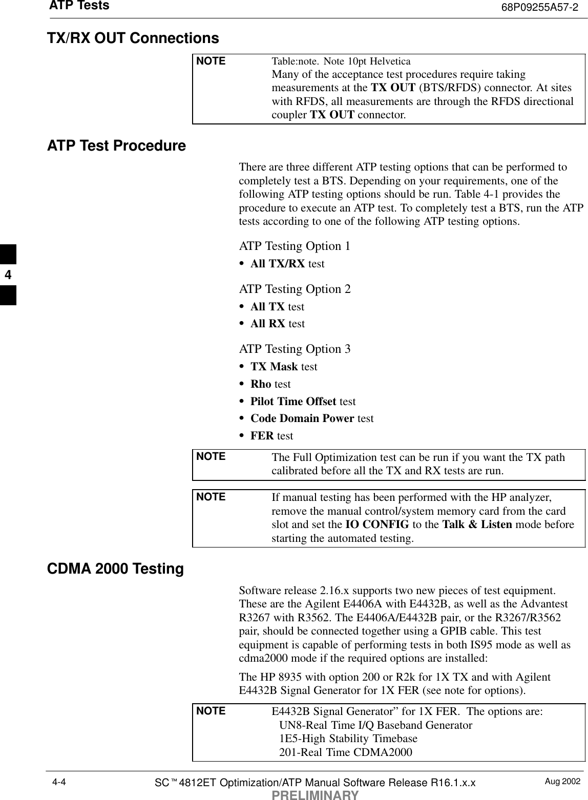 ATP Tests 68P09255A57-2Aug 2002SCt4812ET Optimization/ATP Manual Software Release R16.1.x.xPRELIMINARY4-4TX/RX OUT ConnectionsNOTE Table:note. Note 10pt HelveticaMany of the acceptance test procedures require takingmeasurements at the TX OUT (BTS/RFDS) connector. At siteswith RFDS, all measurements are through the RFDS directionalcoupler TX OUT connector.ATP Test ProcedureThere are three different ATP testing options that can be performed tocompletely test a BTS. Depending on your requirements, one of thefollowing ATP testing options should be run. Table 4-1 provides theprocedure to execute an ATP test. To completely test a BTS, run the ATPtests according to one of the following ATP testing options.ATP Testing Option 1SAll TX/RX testATP Testing Option 2SAll TX testSAll RX testATP Testing Option 3STX Mask testSRho testSPilot Time Offset testSCode Domain Power testSFER testNOTE The Full Optimization test can be run if you want the TX pathcalibrated before all the TX and RX tests are run.NOTE If manual testing has been performed with the HP analyzer,remove the manual control/system memory card from the cardslot and set the IO CONFIG to the Talk &amp; Listen mode beforestarting the automated testing.CDMA 2000 TestingSoftware release 2.16.x supports two new pieces of test equipment.These are the Agilent E4406A with E4432B, as well as the AdvantestR3267 with R3562. The E4406A/E4432B pair, or the R3267/R3562pair, should be connected together using a GPIB cable. This testequipment is capable of performing tests in both IS95 mode as well ascdma2000 mode if the required options are installed:The HP 8935 with option 200 or R2k for 1X TX and with AgilentE4432B Signal Generator for 1X FER (see note for options).NOTE E4432B Signal Generator” for 1X FER.  The options are:  UN8-Real Time I/Q Baseband Generator  1E5-High Stability Timebase  201-Real Time CDMA20004