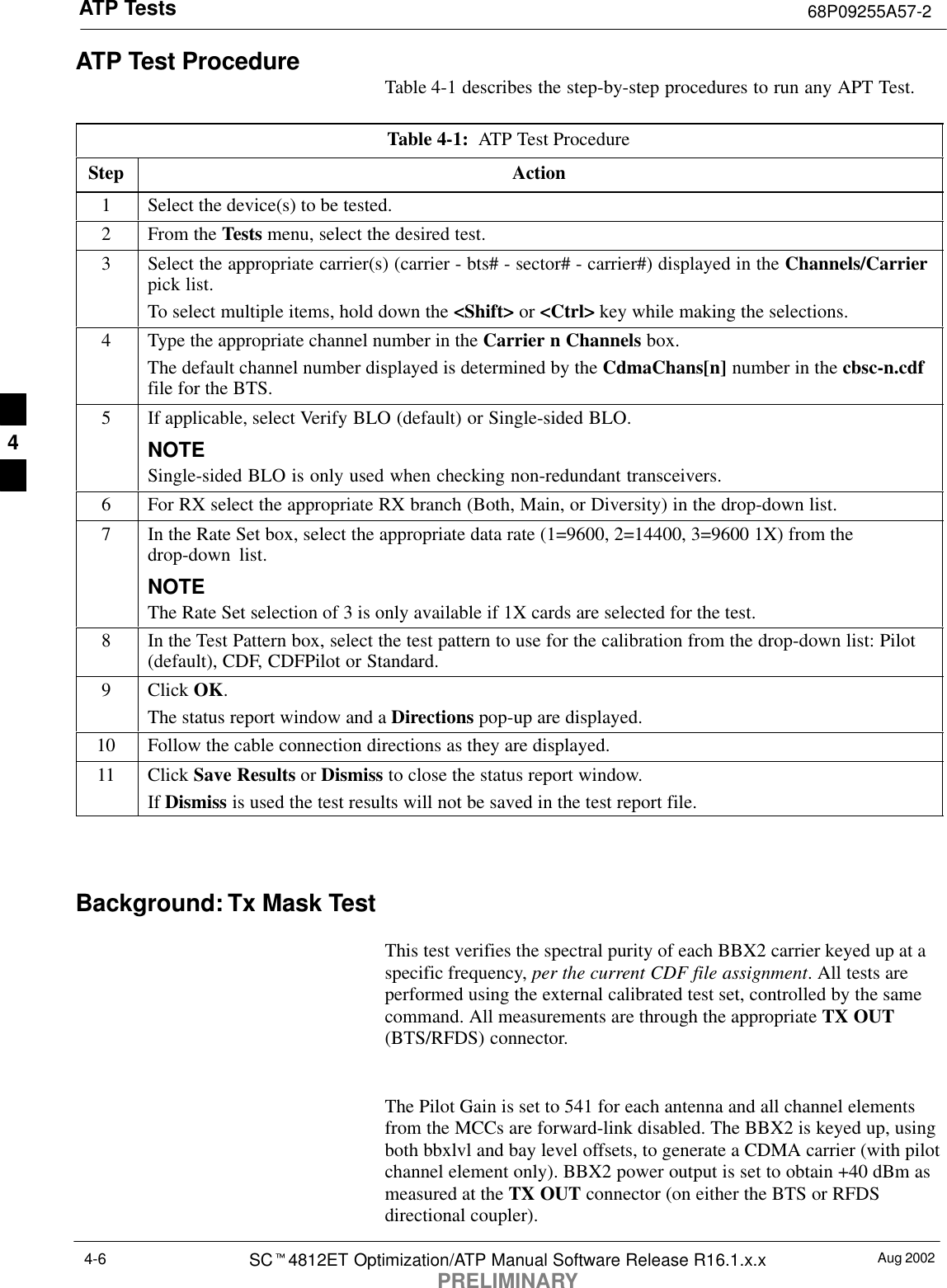 ATP Tests 68P09255A57-2Aug 2002SCt4812ET Optimization/ATP Manual Software Release R16.1.x.xPRELIMINARY4-6ATP Test Procedure Table 4-1 describes the step-by-step procedures to run any APT Test.Table 4-1:  ATP Test ProcedureStep Action1Select the device(s) to be tested.2From the Tests menu, select the desired test.3Select the appropriate carrier(s) (carrier - bts# - sector# - carrier#) displayed in the Channels/Carrierpick list.To select multiple items, hold down the &lt;Shift&gt; or &lt;Ctrl&gt; key while making the selections.4Type the appropriate channel number in the Carrier n Channels box.The default channel number displayed is determined by the CdmaChans[n] number in the cbsc-n.cdffile for the BTS.5If applicable, select Verify BLO (default) or Single-sided BLO.NOTESingle-sided BLO is only used when checking non-redundant transceivers.6For RX select the appropriate RX branch (Both, Main, or Diversity) in the drop-down list.7In the Rate Set box, select the appropriate data rate (1=9600, 2=14400, 3=9600 1X) from thedrop-down list.NOTEThe Rate Set selection of 3 is only available if 1X cards are selected for the test.8In the Test Pattern box, select the test pattern to use for the calibration from the drop-down list: Pilot(default), CDF, CDFPilot or Standard.9 Click OK.The status report window and a Directions pop-up are displayed.10 Follow the cable connection directions as they are displayed.11 Click Save Results or Dismiss to close the status report window. If Dismiss is used the test results will not be saved in the test report file. Background: Tx Mask TestThis test verifies the spectral purity of each BBX2 carrier keyed up at aspecific frequency, per the current CDF file assignment. All tests areperformed using the external calibrated test set, controlled by the samecommand. All measurements are through the appropriate TX OUT(BTS/RFDS) connector.The Pilot Gain is set to 541 for each antenna and all channel elementsfrom the MCCs are forward-link disabled. The BBX2 is keyed up, usingboth bbxlvl and bay level offsets, to generate a CDMA carrier (with pilotchannel element only). BBX2 power output is set to obtain +40 dBm asmeasured at the TX OUT connector (on either the BTS or RFDSdirectional coupler).4