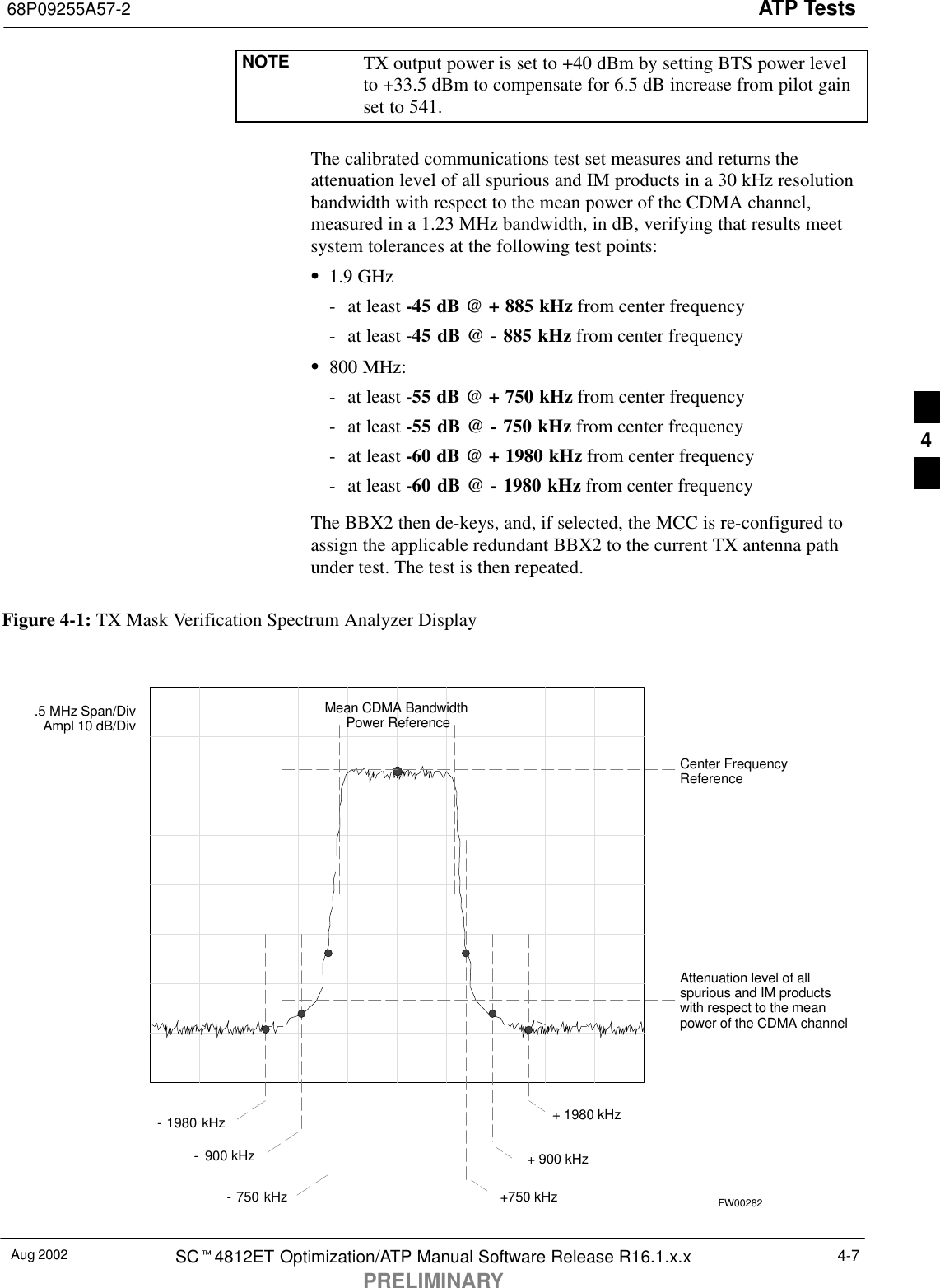 ATP Tests68P09255A57-2Aug 2002 SCt4812ET Optimization/ATP Manual Software Release R16.1.x.xPRELIMINARY4-7NOTE TX output power is set to +40 dBm by setting BTS power levelto +33.5 dBm to compensate for 6.5 dB increase from pilot gainset to 541.The calibrated communications test set measures and returns theattenuation level of all spurious and IM products in a 30 kHz resolutionbandwidth with respect to the mean power of the CDMA channel,measured in a 1.23 MHz bandwidth, in dB, verifying that results meetsystem tolerances at the following test points:S1.9 GHz- at least -45 dB @ + 885 kHz from center frequency- at least -45 dB @ - 885 kHz from center frequencyS800 MHz:- at least -55 dB @ + 750 kHz from center frequency- at least -55 dB @ - 750 kHz from center frequency- at least -60 dB @ + 1980 kHz from center frequency- at least -60 dB @ - 1980 kHz from center frequencyThe BBX2 then de-keys, and, if selected, the MCC is re-configured toassign the applicable redundant BBX2 to the current TX antenna pathunder test. The test is then repeated.Figure 4-1: TX Mask Verification Spectrum Analyzer Display-  900 kHz + 900 kHzCenter FrequencyReferenceAttenuation level of allspurious and IM productswith respect to the meanpower of the CDMA channel.5 MHz Span/DivAmpl 10 dB/DivMean CDMA Bandwidth Power Reference+750 kHz+ 1980 kHz- 750 kHz- 1980 kHzFW002824