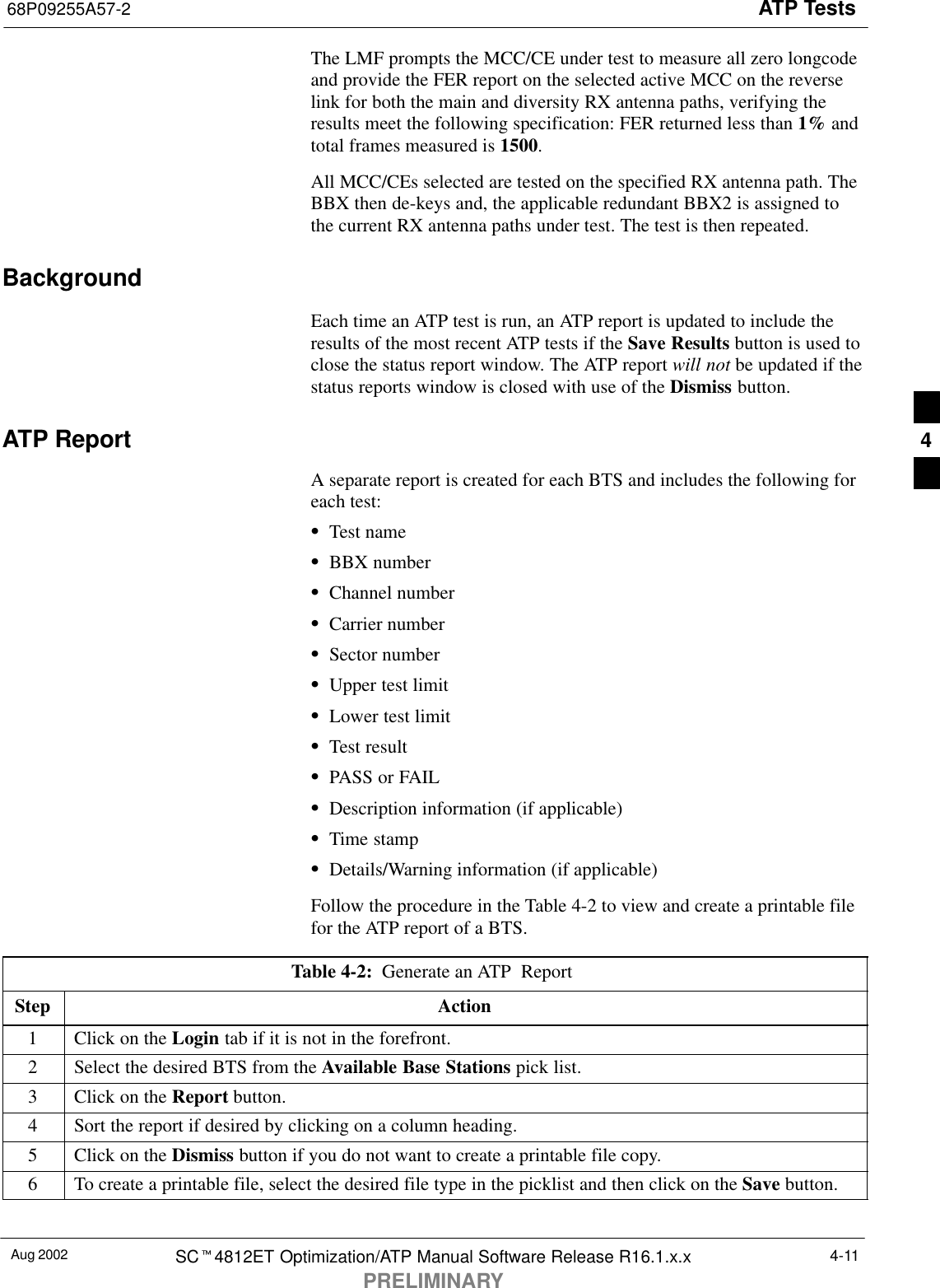 ATP Tests68P09255A57-2Aug 2002 SCt4812ET Optimization/ATP Manual Software Release R16.1.x.xPRELIMINARY4-11The LMF prompts the MCC/CE under test to measure all zero longcodeand provide the FER report on the selected active MCC on the reverselink for both the main and diversity RX antenna paths, verifying theresults meet the following specification: FER returned less than 1% andtotal frames measured is 1500.All MCC/CEs selected are tested on the specified RX antenna path. TheBBX then de-keys and, the applicable redundant BBX2 is assigned tothe current RX antenna paths under test. The test is then repeated.BackgroundEach time an ATP test is run, an ATP report is updated to include theresults of the most recent ATP tests if the Save Results button is used toclose the status report window. The ATP report will not be updated if thestatus reports window is closed with use of the Dismiss button.ATP ReportA separate report is created for each BTS and includes the following foreach test:STest nameSBBX numberSChannel numberSCarrier numberSSector numberSUpper test limitSLower test limitSTest resultSPASS or FAILSDescription information (if applicable)STime stampSDetails/Warning information (if applicable)Follow the procedure in the Table 4-2 to view and create a printable filefor the ATP report of a BTS.Table 4-2:  Generate an ATP  Report Step Action1Click on the Login tab if it is not in the forefront.2Select the desired BTS from the Available Base Stations pick list.3Click on the Report button.4Sort the report if desired by clicking on a column heading.5Click on the Dismiss button if you do not want to create a printable file copy.6To create a printable file, select the desired file type in the picklist and then click on the Save button. 4