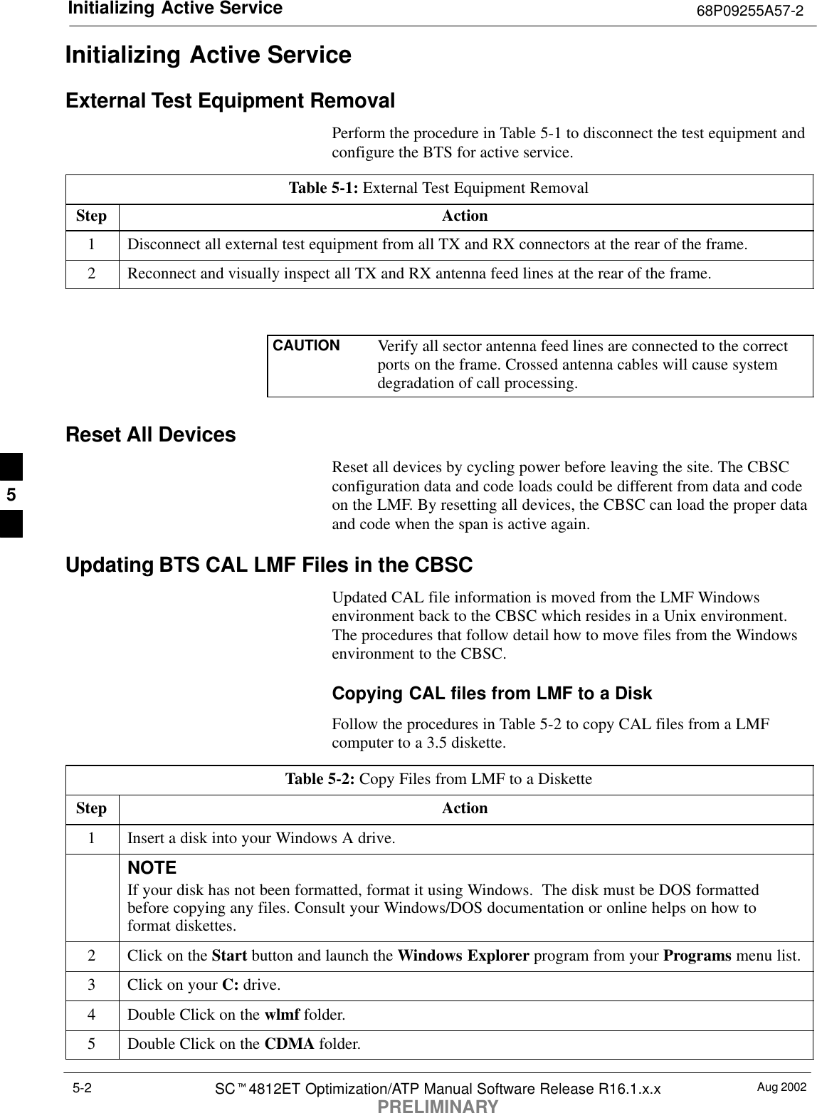 Initializing Active Service 68P09255A57-2Aug 2002SCt4812ET Optimization/ATP Manual Software Release R16.1.x.xPRELIMINARY5-2Initializing Active ServiceExternal Test Equipment RemovalPerform the procedure in Table 5-1 to disconnect the test equipment andconfigure the BTS for active service.Table 5-1: External Test Equipment RemovalStep Action1Disconnect all external test equipment from all TX and RX connectors at the rear of the frame.2Reconnect and visually inspect all TX and RX antenna feed lines at the rear of the frame.CAUTION Verify all sector antenna feed lines are connected to the correctports on the frame. Crossed antenna cables will cause systemdegradation of call processing. Reset All DevicesReset all devices by cycling power before leaving the site. The CBSCconfiguration data and code loads could be different from data and codeon the LMF. By resetting all devices, the CBSC can load the proper dataand code when the span is active again.Updating BTS CAL LMF Files in the CBSCUpdated CAL file information is moved from the LMF Windowsenvironment back to the CBSC which resides in a Unix environment.The procedures that follow detail how to move files from the Windowsenvironment to the CBSC.Copying CAL files from LMF to a DiskFollow the procedures in Table 5-2 to copy CAL files from a LMFcomputer to a 3.5 diskette.Table 5-2: Copy Files from LMF to a DisketteStep Action1Insert a disk into your Windows A drive.NOTEIf your disk has not been formatted, format it using Windows.  The disk must be DOS formattedbefore copying any files. Consult your Windows/DOS documentation or online helps on how toformat diskettes.2Click on the Start button and launch the Windows Explorer program from your Programs menu list.3Click on your C: drive.4Double Click on the wlmf folder.5Double Click on the CDMA folder.5