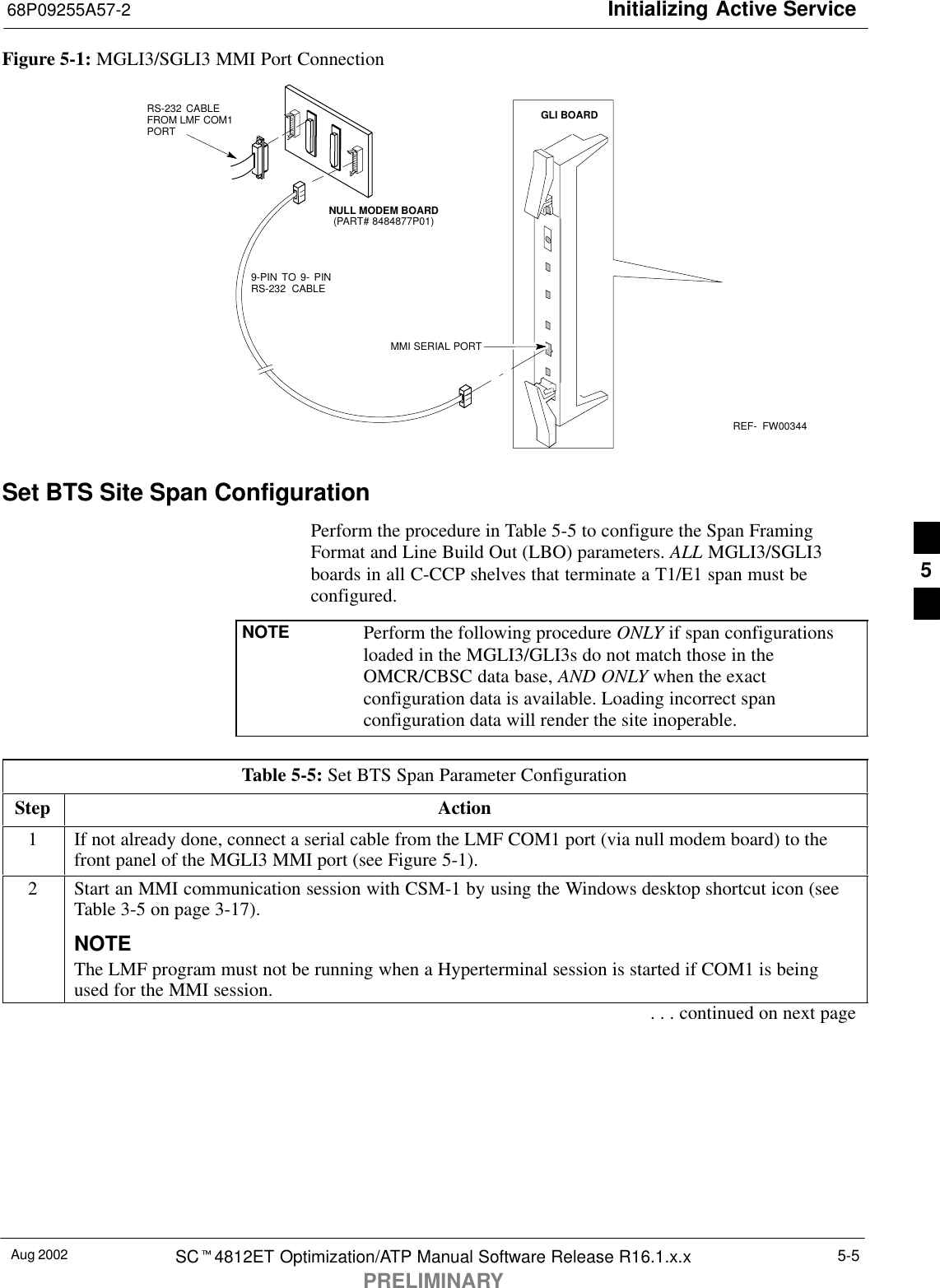 Initializing Active Service68P09255A57-2Aug 2002 SCt4812ET Optimization/ATP Manual Software Release R16.1.x.xPRELIMINARY5-5Figure 5-1: MGLI3/SGLI3 MMI Port ConnectionREF-  FW003449-PIN TO 9- PINRS-232 CABLENULL MODEM BOARD(PART# 8484877P01)RS-232 CABLE FROM LMF COM1PORTMMI SERIAL PORTGLI BOARDSet BTS Site Span ConfigurationPerform the procedure in Table 5-5 to configure the Span FramingFormat and Line Build Out (LBO) parameters. ALL MGLI3/SGLI3boards in all C-CCP shelves that terminate a T1/E1 span must beconfigured.NOTE Perform the following procedure ONLY if span configurationsloaded in the MGLI3/GLI3s do not match those in theOMCR/CBSC data base, AND ONLY when the exactconfiguration data is available. Loading incorrect spanconfiguration data will render the site inoperable.Table 5-5: Set BTS Span Parameter ConfigurationStep Action1If not already done, connect a serial cable from the LMF COM1 port (via null modem board) to thefront panel of the MGLI3 MMI port (see Figure 5-1).2Start an MMI communication session with CSM-1 by using the Windows desktop shortcut icon (seeTable 3-5 on page 3-17).NOTEThe LMF program must not be running when a Hyperterminal session is started if COM1 is beingused for the MMI session.. . . continued on next page5