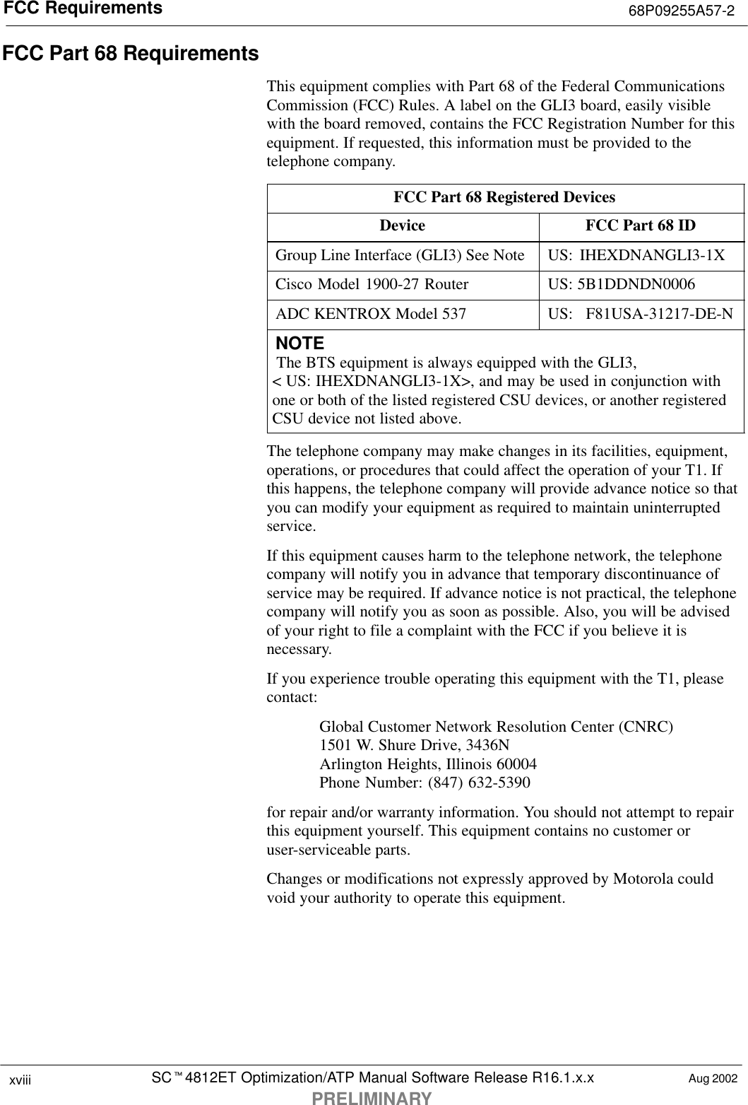 FCC Requirements 68P09255A57-2SCt4812ET Optimization/ATP Manual Software Release R16.1.x.xPRELIMINARYxviii Aug 2002FCC Part 68 RequirementsThis equipment complies with Part 68 of the Federal CommunicationsCommission (FCC) Rules. A label on the GLI3 board, easily visiblewith the board removed, contains the FCC Registration Number for thisequipment. If requested, this information must be provided to thetelephone company.FCC Part 68 Registered DevicesDevice FCC Part 68 IDGroup Line Interface (GLI3) See Note US: IHEXDNANGLI3-1XCisco Model 1900-27 Router US: 5B1DDNDN0006ADC KENTROX Model 537 US: F81USA-31217-DE-NNOTE The BTS equipment is always equipped with the GLI3, &lt; US: IHEXDNANGLI3-1X&gt;, and may be used in conjunction withone or both of the listed registered CSU devices, or another registeredCSU device not listed above.The telephone company may make changes in its facilities, equipment,operations, or procedures that could affect the operation of your T1. Ifthis happens, the telephone company will provide advance notice so thatyou can modify your equipment as required to maintain uninterruptedservice.If this equipment causes harm to the telephone network, the telephonecompany will notify you in advance that temporary discontinuance ofservice may be required. If advance notice is not practical, the telephonecompany will notify you as soon as possible. Also, you will be advisedof your right to file a complaint with the FCC if you believe it isnecessary.If you experience trouble operating this equipment with the T1, pleasecontact:Global Customer Network Resolution Center (CNRC)1501 W. Shure Drive, 3436NArlington Heights, Illinois 60004Phone Number: (847) 632-5390for repair and/or warranty information. You should not attempt to repairthis equipment yourself. This equipment contains no customer oruser-serviceable parts.Changes or modifications not expressly approved by Motorola couldvoid your authority to operate this equipment.