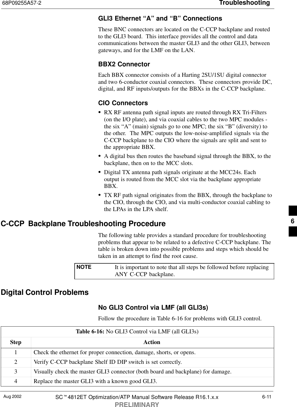 Troubleshooting68P09255A57-2Aug 2002 SCt4812ET Optimization/ATP Manual Software Release R16.1.x.xPRELIMINARY6-11GLI3 Ethernet “A” and “B” ConnectionsThese BNC connectors are located on the C-CCP backplane and routedto the GLI3 board.  This interface provides all the control and datacommunications between the master GLI3 and the other GLI3, betweengateways, and for the LMF on the LAN.BBX2 ConnectorEach BBX connector consists of a Harting 2SU/1SU digital connectorand two 6-conductor coaxial connectors.  These connectors provide DC,digital, and RF inputs/outputs for the BBXs in the C-CCP backplane.CIO ConnectorsSRX RF antenna path signal inputs are routed through RX Tri-Filters(on the I/O plate), and via coaxial cables to the two MPC modules -the six “A” (main) signals go to one MPC; the six “B” (diversity) tothe other.  The MPC outputs the low-noise-amplified signals via theC-CCP backplane to the CIO where the signals are split and sent tothe appropriate BBX.SA digital bus then routes the baseband signal through the BBX, to thebackplane, then on to the MCC slots.SDigital TX antenna path signals originate at the MCC24s. Eachoutput is routed from the MCC slot via the backplane appropriateBBX.STX RF path signal originates from the BBX, through the backplane tothe CIO, through the CIO, and via multi-conductor coaxial cabling tothe LPAs in the LPA shelf.C-CCP  Backplane Troubleshooting ProcedureThe following table provides a standard procedure for troubleshootingproblems that appear to be related to a defective C-CCP backplane. Thetable is broken down into possible problems and steps which should betaken in an attempt to find the root cause.NOTE It is important to note that all steps be followed before replacingANY C-CCP backplane.Digital Control ProblemsNo GLI3 Control via LMF (all GLI3s)Follow the procedure in Table 6-16 for problems with GLI3 control.Table 6-16: No GLI3 Control via LMF (all GLI3s)Step Action1Check the ethernet for proper connection, damage, shorts, or opens.2Verify C-CCP backplane Shelf ID DIP switch is set correctly.3Visually check the master GLI3 connector (both board and backplane) for damage.4Replace the master GLI3 with a known good GLI3.6