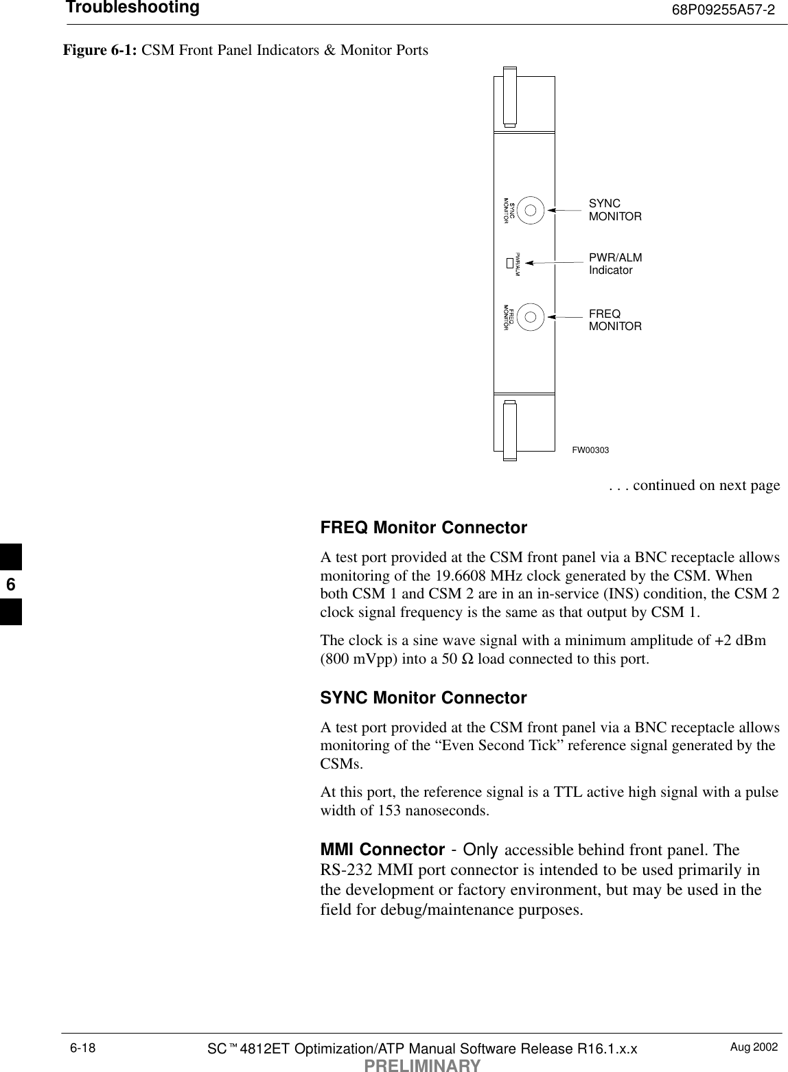 Troubleshooting 68P09255A57-2Aug 2002SCt4812ET Optimization/ATP Manual Software Release R16.1.x.xPRELIMINARY6-18Figure 6-1: CSM Front Panel Indicators &amp; Monitor PortsPWR/ALMIndicatorFREQMONITORSYNCMONITORFW00303 . . . continued on next pageFREQ Monitor ConnectorA test port provided at the CSM front panel via a BNC receptacle allowsmonitoring of the 19.6608 MHz clock generated by the CSM. Whenboth CSM 1 and CSM 2 are in an in-service (INS) condition, the CSM 2clock signal frequency is the same as that output by CSM 1.The clock is a sine wave signal with a minimum amplitude of +2 dBm(800 mVpp) into a 50 Ω load connected to this port.SYNC Monitor ConnectorA test port provided at the CSM front panel via a BNC receptacle allowsmonitoring of the “Even Second Tick” reference signal generated by theCSMs.At this port, the reference signal is a TTL active high signal with a pulsewidth of 153 nanoseconds.MMI Connector - Only accessible behind front panel. TheRS-232 MMI port connector is intended to be used primarily inthe development or factory environment, but may be used in thefield for debug/maintenance purposes.6