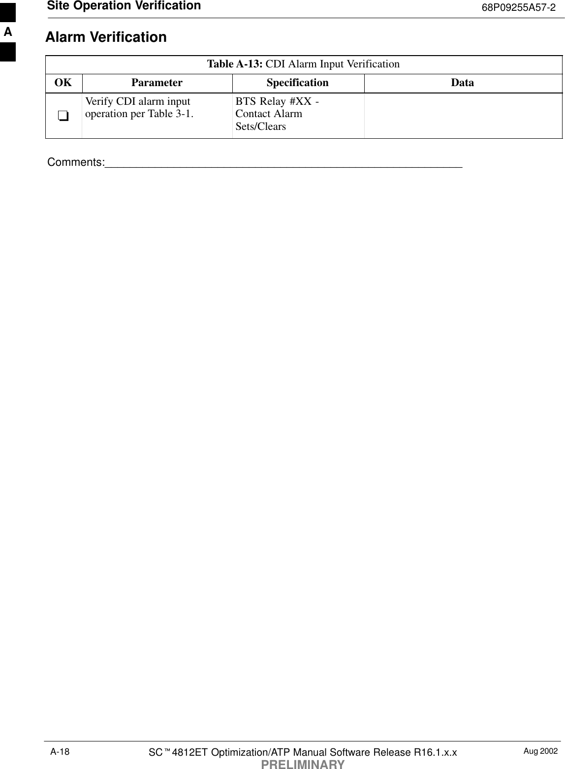 Site Operation Verification 68P09255A57-2Aug 2002SCt4812ET Optimization/ATP Manual Software Release R16.1.x.xPRELIMINARYA-18Alarm VerificationTable A-13: CDI Alarm Input VerificationOK Parameter Specification Data-Verify CDI alarm inputoperation per Table 3-1. BTS Relay #XX -Contact AlarmSets/ClearsComments:_________________________________________________________A