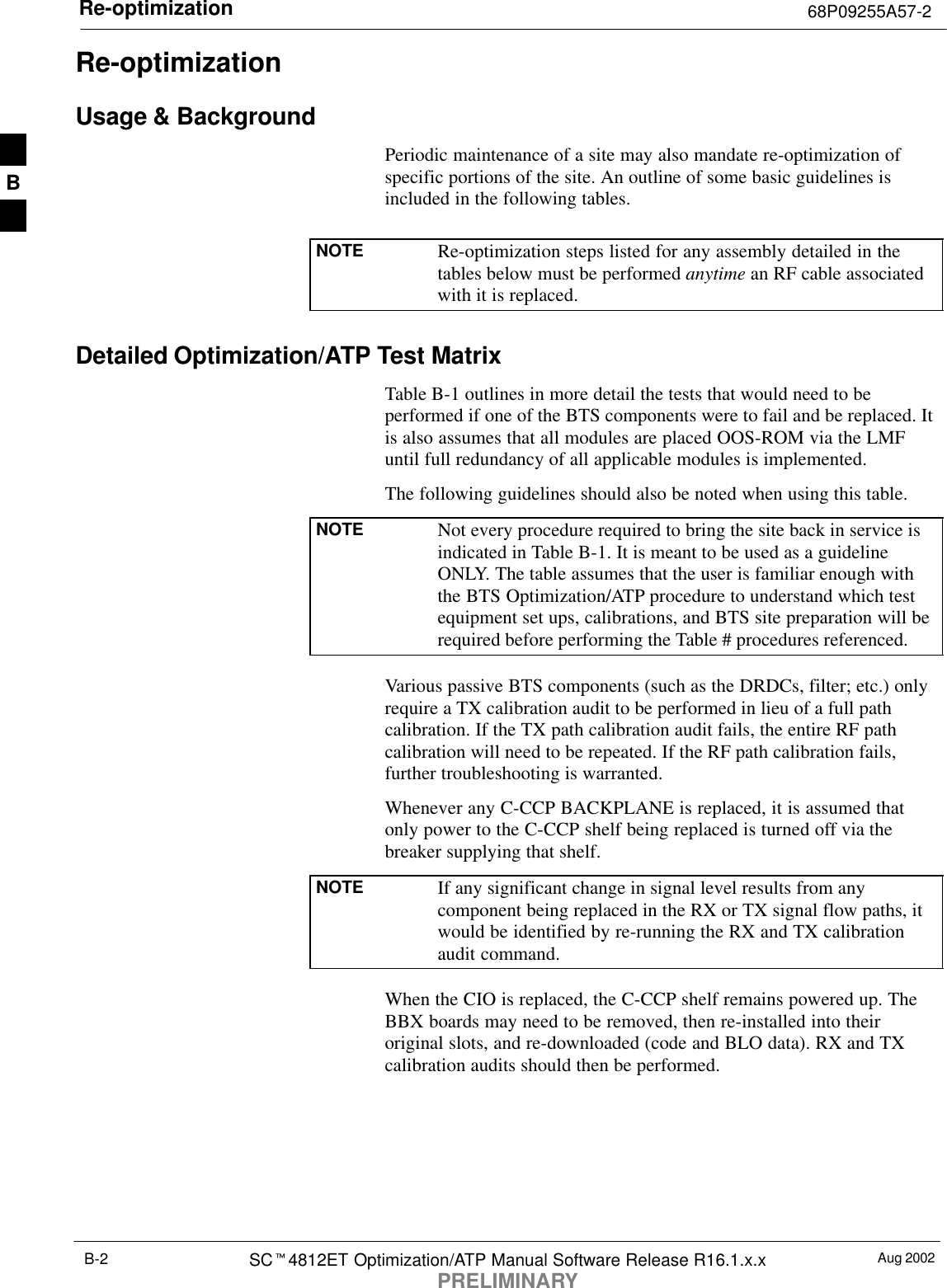 Re-optimization 68P09255A57-2Aug 2002SCt4812ET Optimization/ATP Manual Software Release R16.1.x.xPRELIMINARYB-2Re-optimizationUsage &amp; BackgroundPeriodic maintenance of a site may also mandate re-optimization ofspecific portions of the site. An outline of some basic guidelines isincluded in the following tables.NOTE Re-optimization steps listed for any assembly detailed in thetables below must be performed anytime an RF cable associatedwith it is replaced.Detailed Optimization/ATP Test MatrixTable B-1 outlines in more detail the tests that would need to beperformed if one of the BTS components were to fail and be replaced. Itis also assumes that all modules are placed OOS-ROM via the LMFuntil full redundancy of all applicable modules is implemented.The following guidelines should also be noted when using this table.NOTE Not every procedure required to bring the site back in service isindicated in Table B-1. It is meant to be used as a guidelineONLY. The table assumes that the user is familiar enough withthe BTS Optimization/ATP procedure to understand which testequipment set ups, calibrations, and BTS site preparation will berequired before performing the Table # procedures referenced.Various passive BTS components (such as the DRDCs, filter; etc.) onlyrequire a TX calibration audit to be performed in lieu of a full pathcalibration. If the TX path calibration audit fails, the entire RF pathcalibration will need to be repeated. If the RF path calibration fails,further troubleshooting is warranted.Whenever any C-CCP BACKPLANE is replaced, it is assumed thatonly power to the C-CCP shelf being replaced is turned off via thebreaker supplying that shelf.NOTE If any significant change in signal level results from anycomponent being replaced in the RX or TX signal flow paths, itwould be identified by re-running the RX and TX calibrationaudit command.When the CIO is replaced, the C-CCP shelf remains powered up. TheBBX boards may need to be removed, then re-installed into theiroriginal slots, and re-downloaded (code and BLO data). RX and TXcalibration audits should then be performed.B