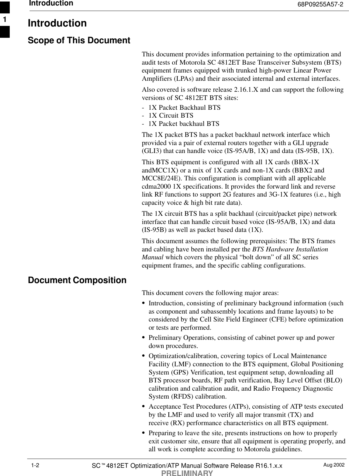 Introduction 68P09255A57-2Aug 2002SCt4812ET Optimization/ATP Manual Software Release R16.1.x.xPRELIMINARY1-2IntroductionScope of This DocumentThis document provides information pertaining to the optimization andaudit tests of Motorola SC 4812ET Base Transceiver Subsystem (BTS)equipment frames equipped with trunked high-power Linear PowerAmplifiers (LPAs) and their associated internal and external interfaces.Also covered is software release 2.16.1.X and can support the followingversions of SC 4812ET BTS sites:-  1X Packet Backhaul BTS-  1X Circuit BTS-  1X Packet backhaul BTSThe 1X packet BTS has a packet backhaul network interface whichprovided via a pair of external routers together with a GLI upgrade(GLI3) that can handle voice (IS-95A/B, 1X) and data (IS-95B, 1X).This BTS equipment is configured with all 1X cards (BBX-1XandMCC1X) or a mix of 1X cards and non-1X cards (BBX2 andMCC8E/24E). This configuration is compliant with all applicablecdma2000 1X specifications. It provides the forward link and reverselink RF functions to support 2G features and 3G-1X features (i.e., highcapacity voice &amp; high bit rate data).The 1X circuit BTS has a split backhaul (circuit/packet pipe) networkinterface that can handle circuit based voice (IS-95A/B, 1X) and data(IS-95B) as well as packet based data (1X).This document assumes the following prerequisites: The BTS framesand cabling have been installed per the BTS Hardware InstallationManual which covers the physical “bolt down” of all SC seriesequipment frames, and the specific cabling configurations.Document CompositionThis document covers the following major areas:SIntroduction, consisting of preliminary background information (suchas component and subassembly locations and frame layouts) to beconsidered by the Cell Site Field Engineer (CFE) before optimizationor tests are performed.SPreliminary Operations, consisting of cabinet power up and powerdown procedures.SOptimization/calibration, covering topics of Local MaintenanceFacility (LMF) connection to the BTS equipment, Global PositioningSystem (GPS) Verification, test equipment setup, downloading allBTS processor boards, RF path verification, Bay Level Offset (BLO)calibration and calibration audit, and Radio Frequency DiagnosticSystem (RFDS) calibration.SAcceptance Test Procedures (ATPs), consisting of ATP tests executedby the LMF and used to verify all major transmit (TX) andreceive (RX) performance characteristics on all BTS equipment.SPreparing to leave the site, presents instructions on how to properlyexit customer site, ensure that all equipment is operating properly, andall work is complete according to Motorola guidelines.1
