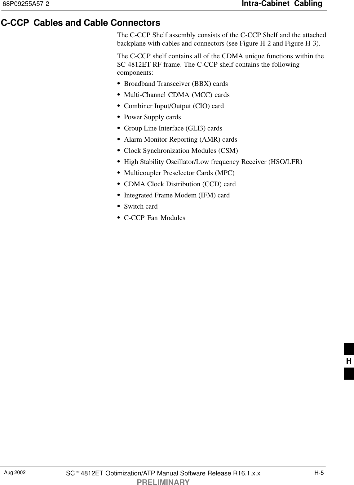 Intra-Cabinet  Cabling68P09255A57-2Aug 2002 SCt4812ET Optimization/ATP Manual Software Release R16.1.x.xPRELIMINARYH-5C-CCP  Cables and Cable ConnectorsThe C-CCP Shelf assembly consists of the C-CCP Shelf and the attachedbackplane with cables and connectors (see Figure H-2 and Figure H-3).The C-CCP shelf contains all of the CDMA unique functions within theSC 4812ET RF frame. The C-CCP shelf contains the followingcomponents:SBroadband Transceiver (BBX) cardsSMulti-Channel CDMA (MCC) cardsSCombiner Input/Output (CIO) cardSPower Supply cardsSGroup Line Interface (GLI3) cardsSAlarm Monitor Reporting (AMR) cardsSClock Synchronization Modules (CSM)SHigh Stability Oscillator/Low frequency Receiver (HSO/LFR)SMulticoupler Preselector Cards (MPC)SCDMA Clock Distribution (CCD) cardSIntegrated Frame Modem (IFM) cardSSwitch cardSC-CCP Fan ModulesH