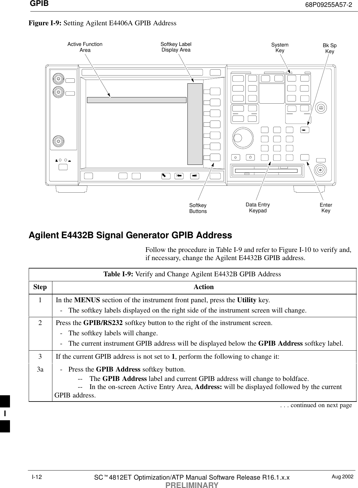 GPIB 68P09255A57-2Aug 2002SCt4812ET Optimization/ATP Manual Software Release R16.1.x.xPRELIMINARYI-12Figure I-9: Setting Agilent E4406A GPIB AddressSystemKey Bk SpKeyEnterKeyData EntryKeypadSoftkeyButtonsSoftkey LabelDisplay AreaActive FunctionAreaAgilent E4432B Signal Generator GPIB AddressFollow the procedure in Table I-9 and refer to Figure I-10 to verify and,if necessary, change the Agilent E4432B GPIB address.Table I-9: Verify and Change Agilent E4432B GPIB AddressStep Action1In the MENUS section of the instrument front panel, press the Utility key.- The softkey labels displayed on the right side of the instrument screen will change.2Press the GPIB/RS232 softkey button to the right of the instrument screen.- The softkey labels will change.- The current instrument GPIB address will be displayed below the GPIB Address softkey label.3If the current GPIB address is not set to 1, perform the following to change it:3a - Press the GPIB Address softkey button.-- The GPIB Address label and current GPIB address will change to boldface.-- In the on-screen Active Entry Area, Address: will be displayed followed by the currentGPIB address.. . . continued on next pageI