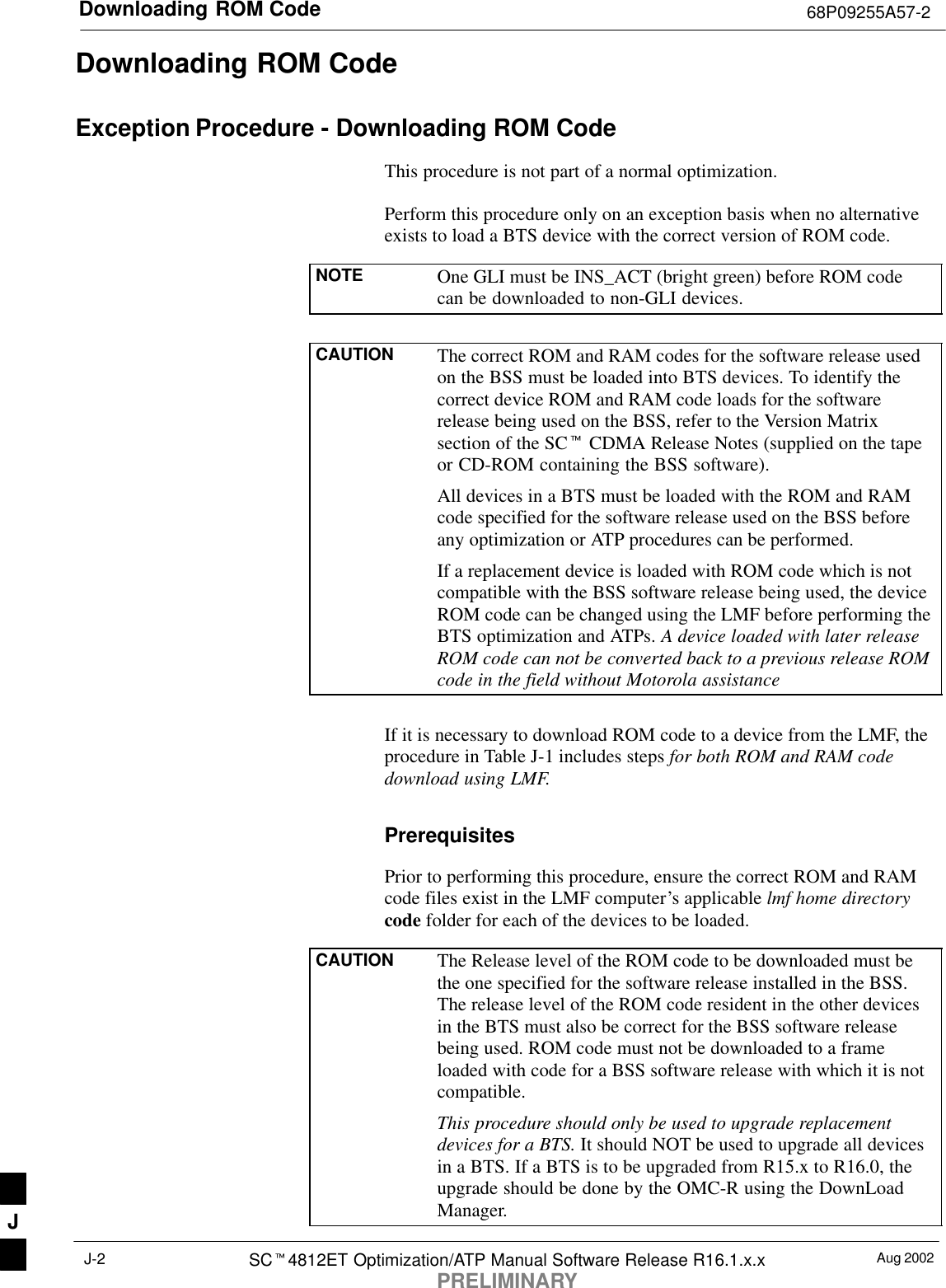 Downloading ROM Code 68P09255A57-2Aug 2002SCt4812ET Optimization/ATP Manual Software Release R16.1.x.xPRELIMINARYJ-2Downloading ROM CodeException Procedure - Downloading ROM CodeThis procedure is not part of a normal optimization.Perform this procedure only on an exception basis when no alternativeexists to load a BTS device with the correct version of ROM code.NOTE One GLI must be INS_ACT (bright green) before ROM codecan be downloaded to non-GLI devices.CAUTION The correct ROM and RAM codes for the software release usedon the BSS must be loaded into BTS devices. To identify thecorrect device ROM and RAM code loads for the softwarerelease being used on the BSS, refer to the Version Matrixsection of the SCt CDMA Release Notes (supplied on the tapeor CD-ROM containing the BSS software).All devices in a BTS must be loaded with the ROM and RAMcode specified for the software release used on the BSS beforeany optimization or ATP procedures can be performed.If a replacement device is loaded with ROM code which is notcompatible with the BSS software release being used, the deviceROM code can be changed using the LMF before performing theBTS optimization and ATPs. A device loaded with later releaseROM code can not be converted back to a previous release ROMcode in the field without Motorola assistanceIf it is necessary to download ROM code to a device from the LMF, theprocedure in Table J-1 includes steps for both ROM and RAM codedownload using LMF.PrerequisitesPrior to performing this procedure, ensure the correct ROM and RAMcode files exist in the LMF computer’s applicable lmf home directorycode folder for each of the devices to be loaded.CAUTION The Release level of the ROM code to be downloaded must bethe one specified for the software release installed in the BSS.The release level of the ROM code resident in the other devicesin the BTS must also be correct for the BSS software releasebeing used. ROM code must not be downloaded to a frameloaded with code for a BSS software release with which it is notcompatible.This procedure should only be used to upgrade replacementdevices for a BTS. It should NOT be used to upgrade all devicesin a BTS. If a BTS is to be upgraded from R15.x to R16.0, theupgrade should be done by the OMC-R using the DownLoadManager.J