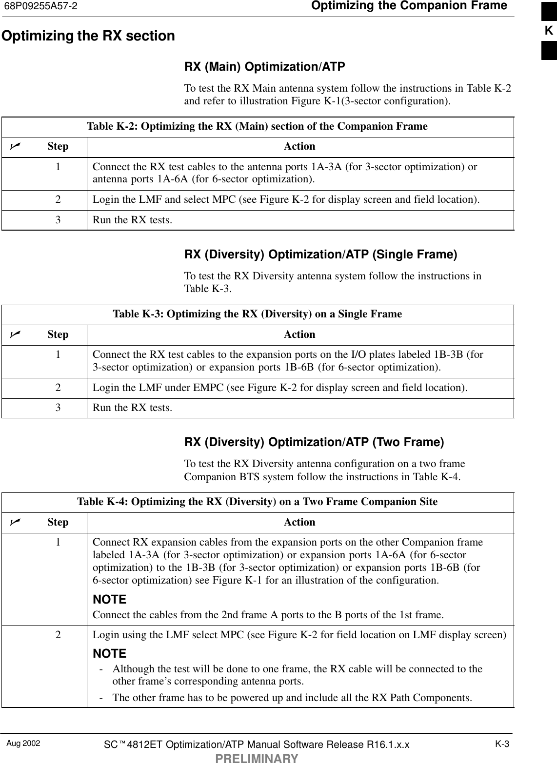 Optimizing the Companion Frame68P09255A57-2Aug 2002 SCt4812ET Optimization/ATP Manual Software Release R16.1.x.xPRELIMINARYK-3Optimizing the RX sectionRX (Main) Optimization/ATPTo test the RX Main antenna system follow the instructions in Table K-2and refer to illustration Figure K-1(3-sector configuration).Table K-2: Optimizing the RX (Main) section of the Companion FramenStep Action1Connect the RX test cables to the antenna ports 1A-3A (for 3-sector optimization) orantenna ports 1A-6A (for 6-sector optimization).2Login the LMF and select MPC (see Figure K-2 for display screen and field location).3Run the RX tests.RX (Diversity) Optimization/ATP (Single Frame)To test the RX Diversity antenna system follow the instructions inTable K-3.Table K-3: Optimizing the RX (Diversity) on a Single FramenStep Action1Connect the RX test cables to the expansion ports on the I/O plates labeled 1B-3B (for3-sector optimization) or expansion ports 1B-6B (for 6-sector optimization).2Login the LMF under EMPC (see Figure K-2 for display screen and field location).3Run the RX tests.RX (Diversity) Optimization/ATP (Two Frame)To test the RX Diversity antenna configuration on a two frameCompanion BTS system follow the instructions in Table K-4.Table K-4: Optimizing the RX (Diversity) on a Two Frame Companion SitenStep Action1Connect RX expansion cables from the expansion ports on the other Companion framelabeled 1A-3A (for 3-sector optimization) or expansion ports 1A-6A (for 6-sectoroptimization) to the 1B-3B (for 3-sector optimization) or expansion ports 1B-6B (for6-sector optimization) see Figure K-1 for an illustration of the configuration.NOTEConnect the cables from the 2nd frame A ports to the B ports of the 1st frame.2Login using the LMF select MPC (see Figure K-2 for field location on LMF display screen)NOTE- Although the test will be done to one frame, the RX cable will be connected to theother frame’s corresponding antenna ports.- The other frame has to be powered up and include all the RX Path Components.K