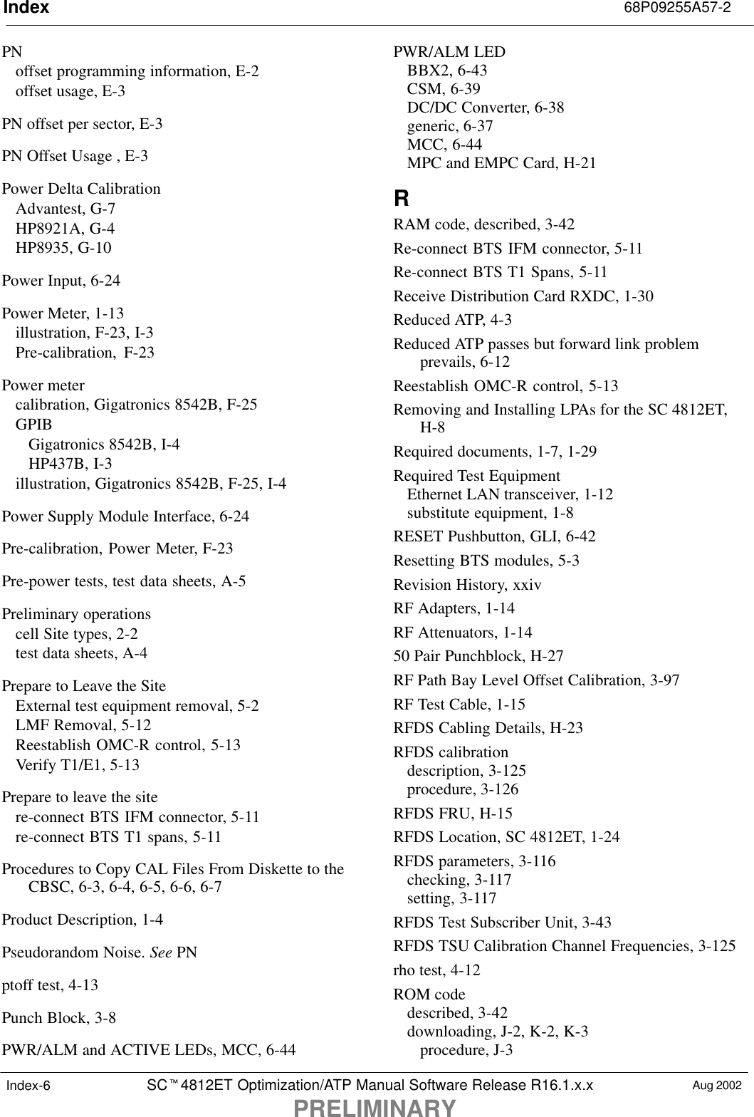 Index 68P09255A57-2SCt4812ET Optimization/ATP Manual Software Release R16.1.x.xPRELIMINARYAug 2002Index-6PNoffset programming information, E-2offset usage, E-3PN offset per sector, E-3PN Offset Usage , E-3Power Delta CalibrationAdvantest, G-7HP8921A, G-4HP8935, G-10Power Input, 6-24Power Meter, 1-13illustration, F-23, I-3Pre-calibration, F-23Power metercalibration, Gigatronics 8542B, F-25GPIBGigatronics 8542B, I-4HP437B, I-3illustration, Gigatronics 8542B, F-25, I-4Power Supply Module Interface, 6-24Pre-calibration, Power Meter, F-23Pre-power tests, test data sheets, A-5Preliminary operationscell Site types, 2-2test data sheets, A-4Prepare to Leave the SiteExternal test equipment removal, 5-2LMF Removal, 5-12Reestablish OMC-R control, 5-13Verify T1/E1, 5-13Prepare to leave the sitere-connect BTS IFM connector, 5-11re-connect BTS T1 spans, 5-11Procedures to Copy CAL Files From Diskette to theCBSC, 6-3, 6-4, 6-5, 6-6, 6-7Product Description, 1-4Pseudorandom Noise. See PNptoff test, 4-13Punch Block, 3-8PWR/ALM and ACTIVE LEDs, MCC, 6-44PWR/ALM LEDBBX2, 6-43CSM, 6-39DC/DC Converter, 6-38generic, 6-37MCC, 6-44MPC and EMPC Card, H-21RRAM code, described, 3-42Re-connect BTS IFM connector, 5-11Re-connect BTS T1 Spans, 5-11Receive Distribution Card RXDC, 1-30Reduced ATP, 4-3Reduced ATP passes but forward link problemprevails, 6-12Reestablish OMC-R control, 5-13Removing and Installing LPAs for the SC 4812ET,H-8Required documents, 1-7, 1-29Required Test EquipmentEthernet LAN transceiver, 1-12substitute equipment, 1-8RESET Pushbutton, GLI, 6-42Resetting BTS modules, 5-3Revision History, xxivRF Adapters, 1-14RF Attenuators, 1-1450 Pair Punchblock, H-27RF Path Bay Level Offset Calibration, 3-97RF Test Cable, 1-15RFDS Cabling Details, H-23RFDS calibrationdescription, 3-125procedure, 3-126RFDS FRU, H-15RFDS Location, SC 4812ET, 1-24RFDS parameters, 3-116checking, 3-117setting, 3-117RFDS Test Subscriber Unit, 3-43RFDS TSU Calibration Channel Frequencies, 3-125rho test, 4-12ROM codedescribed, 3-42downloading, J-2, K-2, K-3procedure, J-3